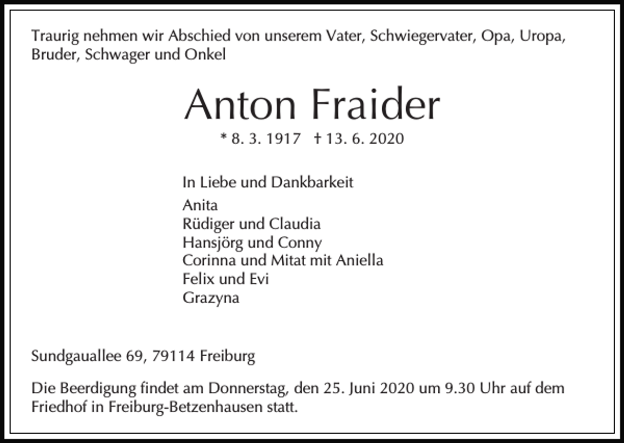 <p>Traurig nehmen wir Abschied von unserem Vater, Schwiegervater, Opa, Uropa,<br />Bruder, Schwager und Onkel</p><p>Anton Fraider<br />* 8. 3. 1917 † 13. 6. 2020<br />In Liebe und Dankbarkeit<br />Anita<br />Rüdiger und Claudia<br />Hansjörg und Conny<br />Corinna und Mitat mit Aniella<br />Felix und Evi<br />Grazyna</p><p>Sundgauallee 69, 79114 Freiburg<br />Die Beerdigung findet am Donnerstag, den 25. Juni 2020 um 9.30 Uhr auf dem<br />Friedhof in Freiburg-Betzenhausen statt.</p>