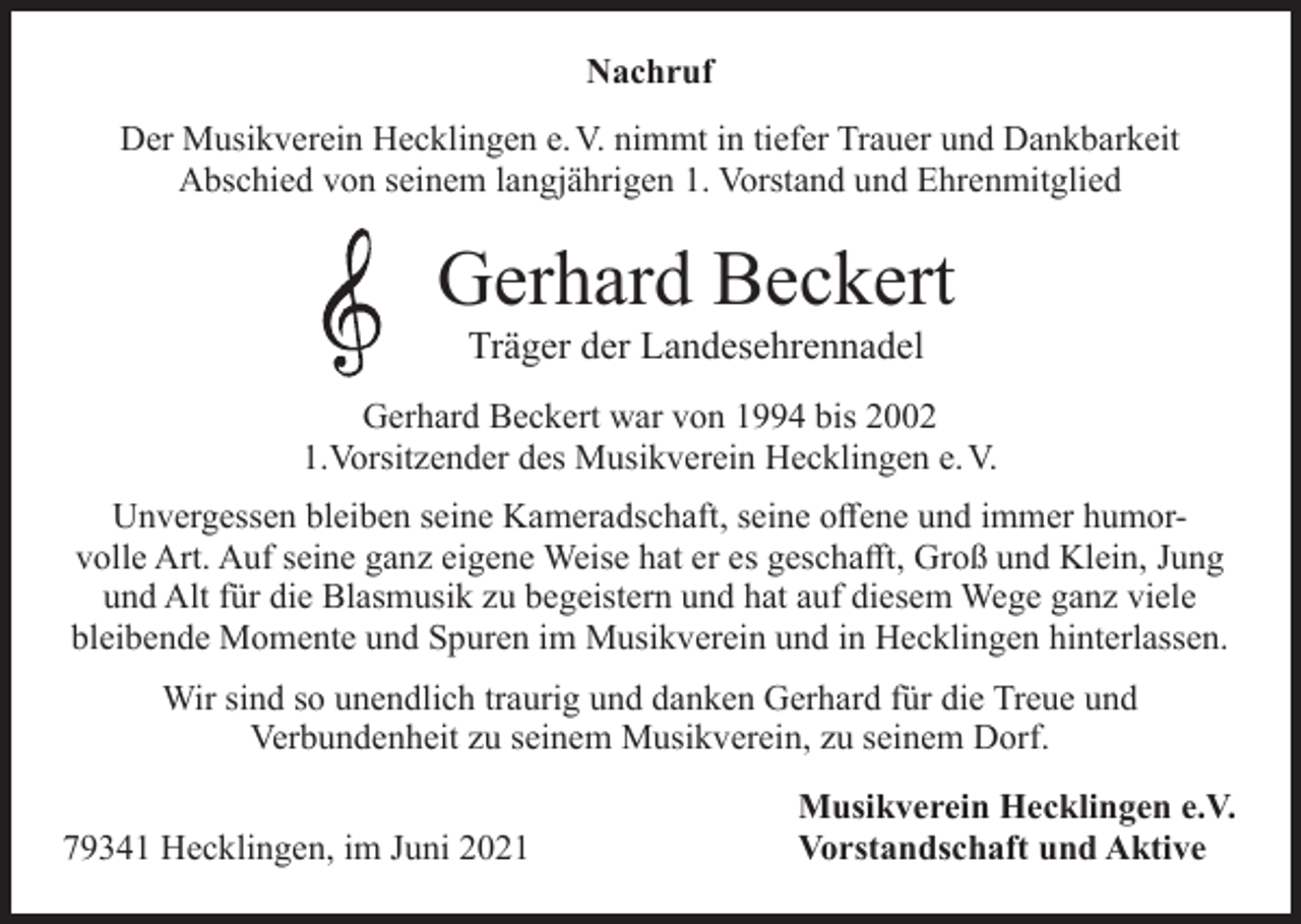 <p>Nachruf<br />Der Musikverein Hecklingen e. V. nimmt in tiefer Trauer und Dankbarkeit<br />Abschied von seinem langjährigen 1. Vorstand und Ehrenmitglied</p><p>Gerhard Beckert<br />Träger der Landesehrennadel</p><p>Gerhard Beckert war von 1994 bis 2002<br />1.Vorsitzender des Musikverein Hecklingen e. V.<br />Unvergessen bleiben seine Kameradschaft, seine offene und immer humorvolle Art. Auf seine ganz eigene Weise hat er es geschafft, Groß und Klein, Jung<br />und Alt für die Blasmusik zu begeistern und hat auf diesem Wege ganz viele<br />bleibende Momente und Spuren im Musikverein und in Hecklingen hinterlassen.<br />Wir sind so unendlich traurig und danken Gerhard für die Treue und<br />Verbundenheit zu seinem Musikverein, zu seinem Dorf.</p><p>79341 Hecklingen, im Juni 2021</p><p>Musikverein Hecklingen e.V.<br />Vorstandschaft und Aktive</p>