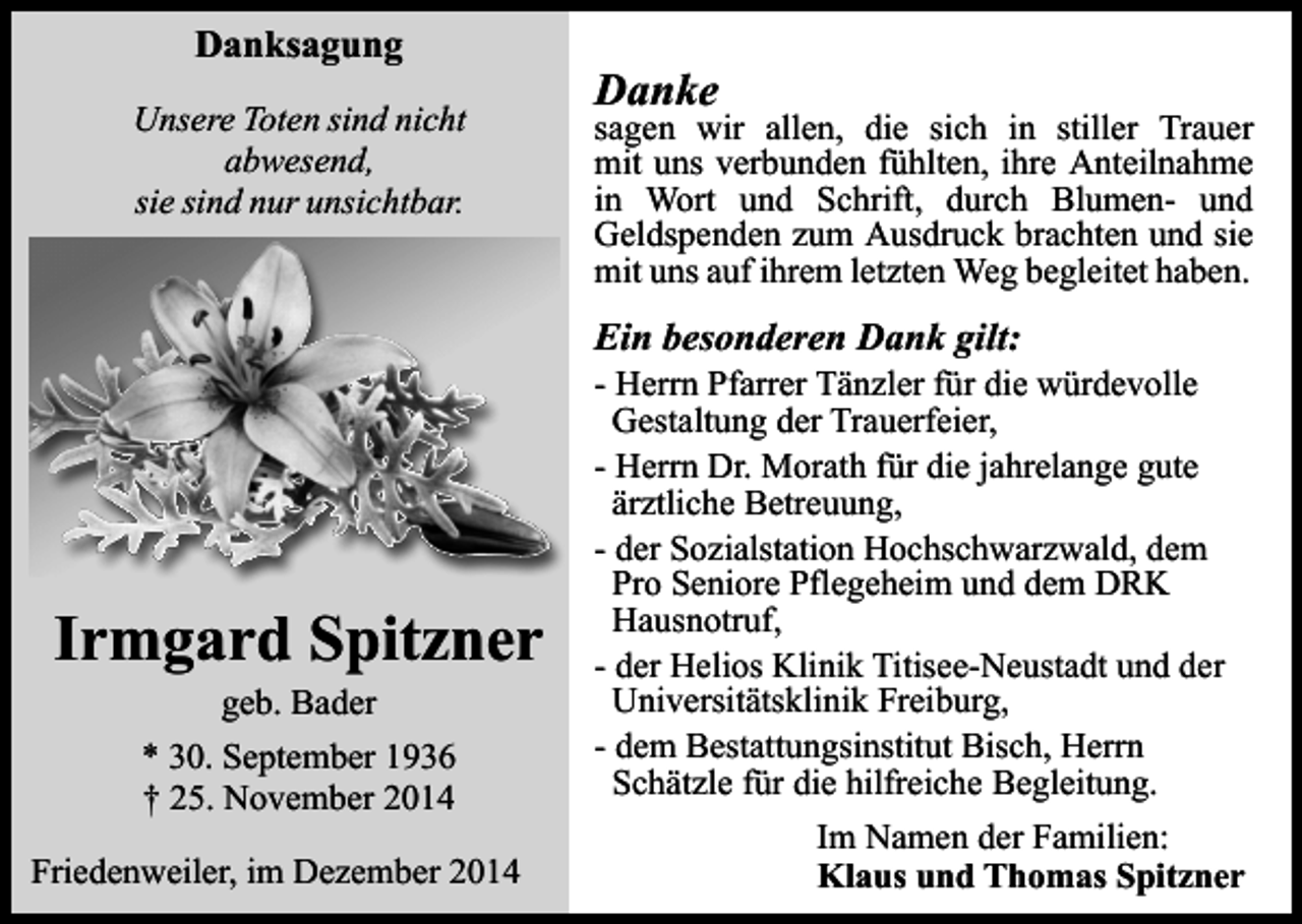 <p>eigenen</p><p>ext durch Ihren</p><p>Danksagung</p><p>Unsere Toten sind nicht<br />abwesend,<br />sie sind nur unsichtbar.</p><p>Danke</p><p>sagen wir allen, die sich in stiller Trauer<br />mit uns verbunden fühlten, ihre Anteilnahme<br />in Wort und Schrift, durch Blumen- und<br />Geldspenden zum Ausdruck brachten und sie<br />mit uns auf ihrem letzten Weg begleitet haben.</p><p>Ein besonderen Dank gilt:</p><p>Irmgard Spitzner<br />geb. Bader</p><p>* 30. September 1936<br />† 25. November 2014<br />Friedenweiler, im Dezember 2014</p><p>- Herrn Pfarrer Tänzler für die würdevolle<br />Gestaltung der Trauerfeier,<br />- Herrn Dr. Morath für die jahrelange gute<br />ärztliche Betreuung,<br />- der Sozialstation Hochschwarzwald, dem<br />Pro Seniore Pflegeheim und dem DRK<br />Hausnotruf,<br />- der Helios Klinik Titisee-Neustadt und der<br />Universitätsklinik Freiburg,<br />- dem Bestattungsinstitut Bisch, Herrn<br />Schätzle für die hilfreiche Begleitung.<br />Im Namen der Familien:<br />Klaus und Thomas Spitzner</p>