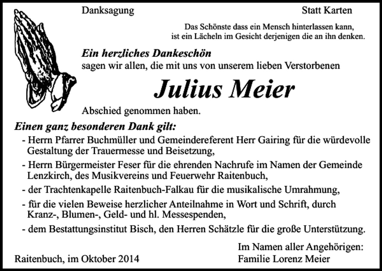 <p>Danksagung</p><p>Statt Karten<br />Das Schönste dass ein Mensch hinterlassen kann,<br />ist ein Lächeln im Gesicht derjenigen die an ihn denken.</p><p>Ein herzliches Dankeschön</p><p>sagen wir allen, die mit uns von unserem lieben Verstorbenen</p><p>Julius Meier</p><p>Abschied genommen haben.</p><p>Einen ganz besonderen Dank gilt:</p><p>- Herrn Pfarrer Buchmüller und Gemeindereferent Herr Gairing für die würdevolle<br />Gestaltung der Trauermesse und Beisetzung,<br />- Herrn Bürgermeister Feser für die ehrenden Nachrufe im Namen der Gemeinde<br />Lenzkirch, des Musikvereins und Feuerwehr Raitenbuch,<br />- der Trachtenkapelle Raitenbuch-Falkau für die musikalische Umrahmung,<br />- für die vielen Beweise herzlicher Anteilnahme in Wort und Schrift, durch<br />Kranz-, Blumen-, Geld- und hl. Messespenden,<br />- dem Bestattungsinstitut Bisch, den Herren Schätzle für die große Unterstützung.</p><p>Raitenbuch, im Oktober 2014</p><p>Im Namen aller Angehörigen:<br />Familie Lorenz Meier</p>