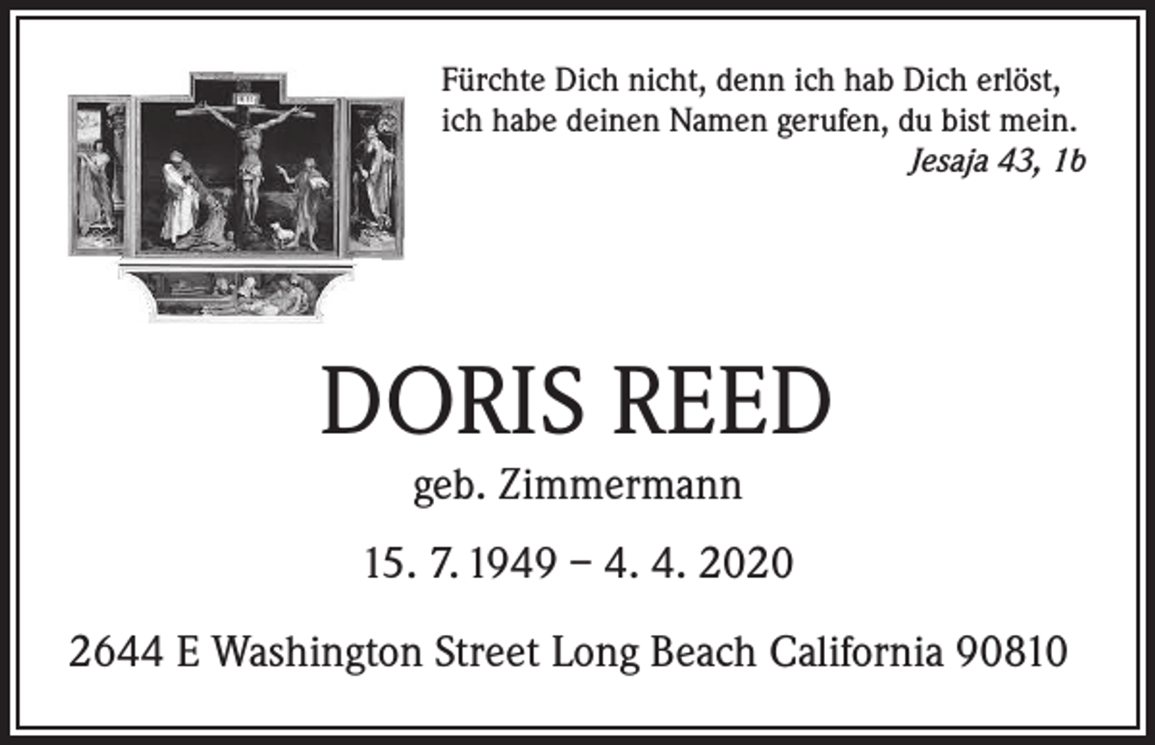 <p>Fürchte Dich nicht, denn ich hab Dich erlöst,<br />ich habe deinen Namen gerufen, du bist mein.</p><p>Jesaja 43, 1b</p><p>DORIS REED<br />geb. Zimmermann</p><p>15. 7. 1949 – 4. 4. 2020<br />2644 E Washington Street Long Beach California 90810</p>