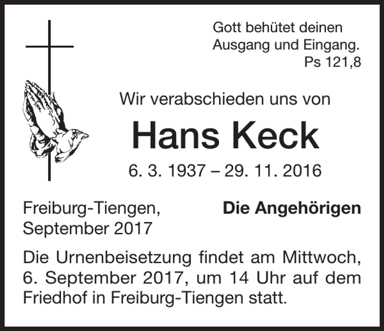 <p>Gott behütet deinen<br />Ausgang und Eingang.<br />Ps 121,8</p><p>Wir verabschieden uns von</p><p>Hans Keck<br />6. 3. 1937 – 29. 11. 2016<br />Freiburg-Tiengen,<br />September 2017</p><p>Die Angehörigen</p><p>Die Urnenbeisetzung findet am Mittwoch,<br />6. September 2017, um 14 Uhr auf dem<br />Friedhof in Freiburg-Tiengen statt.</p>