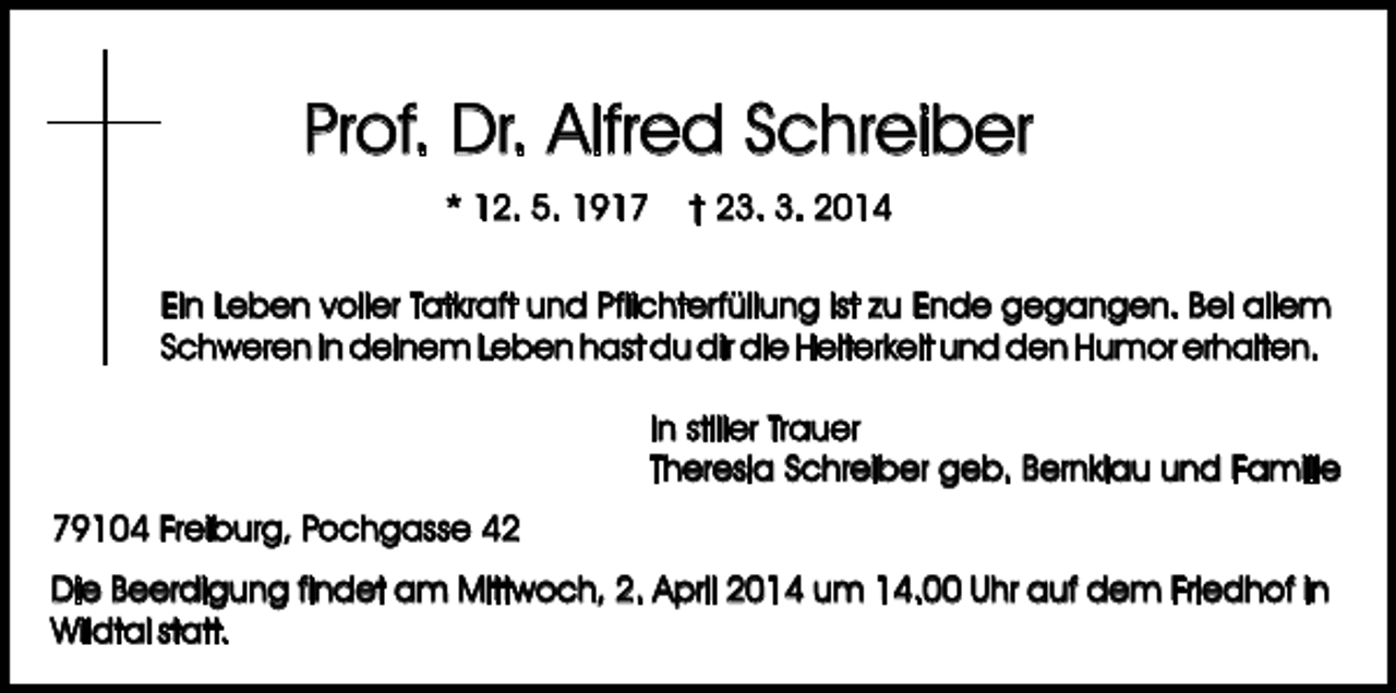 <p>Prof. Dr. Alfred Schreiber<br />* 12. 5. 1917</p><p>† 23. 3. 2014</p><p>Ein Leben voller Tatkraft und Pflichterfüllung ist zu Ende gegangen. Bei allem<br />Schweren in deinem Leben hast du dir die Heiterkeit und den Humor erhalten.<br />In stiller Trauer<br />Theresia Schreiber geb. Bernklau und Familie<br />79104 Freiburg, Pochgasse 42<br />Die Beerdigung findet am Mittwoch, 2. April 2014 um 14.00 Uhr auf dem Friedhof in<br />Wildtal statt.</p>