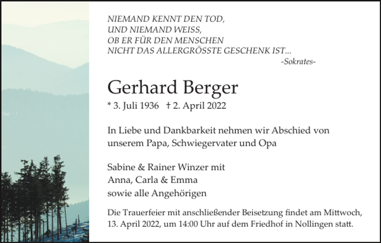 <p>NIEMAND KENNT DEN TOD,<br />UND NIEMAND WEISS,<br />OB ER FÜR DEN MENSCHEN<br />NICHT DAS ALLERGRÖSSTE GESCHENK IST...<br />-Sokrates-</p><p>Gerhard Berger<br />* 3. Juli 1936 † 2. April 2022<br />In Liebe und Dankbarkeit nehmen wir Abschied von<br />unserem Papa, Schwiegervater und Opa<br />Sabine &amp; Rainer Winzer mit<br />Anna, Carla &amp; Emma<br />sowie alle Angehörigen<br />Die Trauerfeier mit anschließender Beise�ung ﬁndet am Mi�woch,<br />13. April 2022, um 14:00 Uhr auf dem Friedhof in Nollingen sta�.</p>