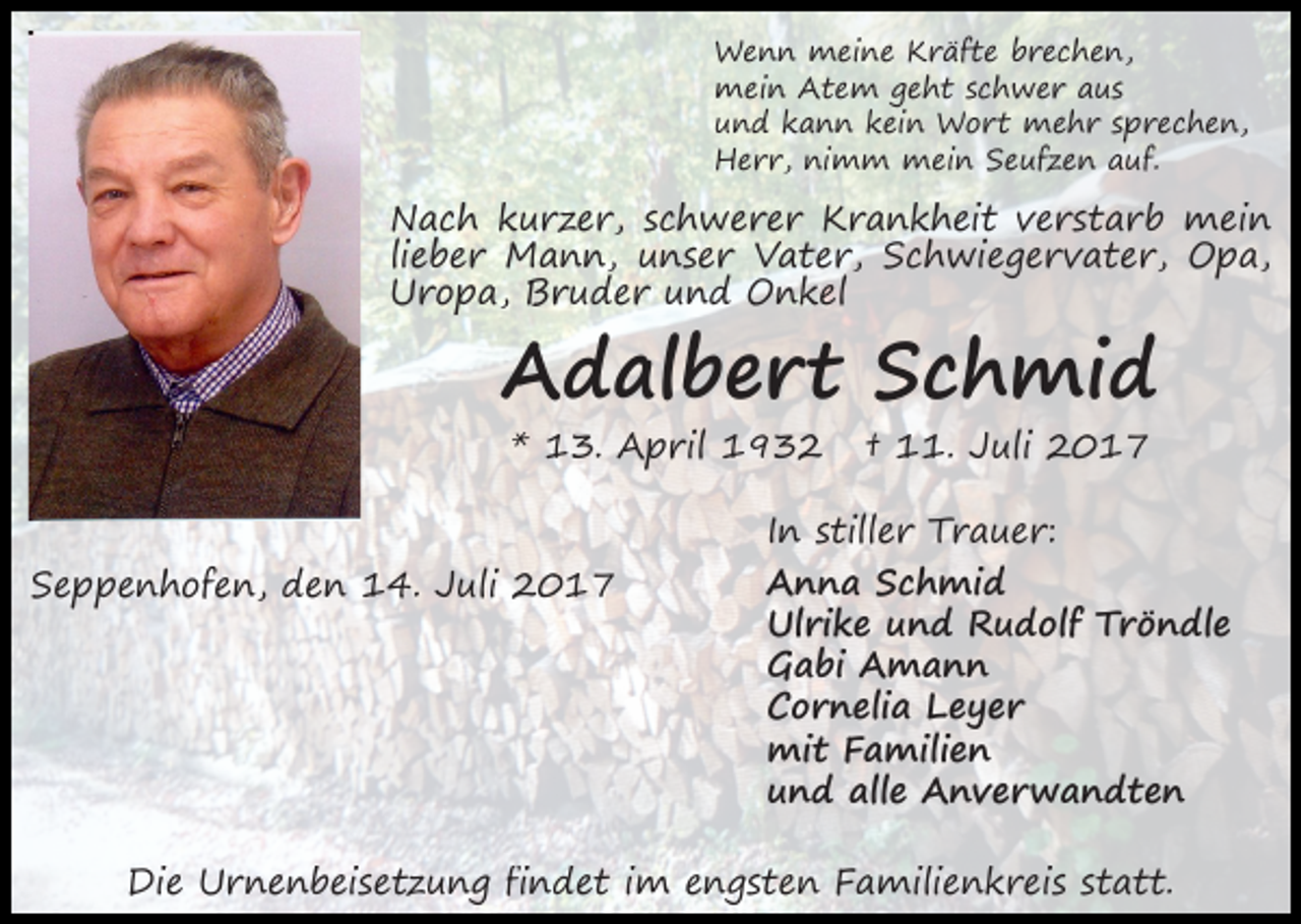 <p>Wenn meine Kräfte brechen,<br />mein Atem geht schwer aus<br />und kann kein Wort mehr sprechen,<br />Herr, nimm mein Seufzen auf.</p><p>Nach kurzer, schwerer Krankheit verstarb mein<br />lieber Mann, unser Vater, Schwiegervater, Opa,<br />Uropa, Bruder und Onkel</p><p>Adalbert Schmid<br />* 13. April 1932</p><p>Seppenhofen, den 14. Juli 2017</p><p>† 11. Juli 2017</p><p>In stiller Trauer:<br />Anna Schmid<br />Ulrike und Rudolf Tröndle<br />Gabi Amann<br />Cornelia Leyer<br />mit Familien<br />und alle Anverwandten</p><p>Die Urnenbeisetzung findet im engsten Familienkreis statt.</p>