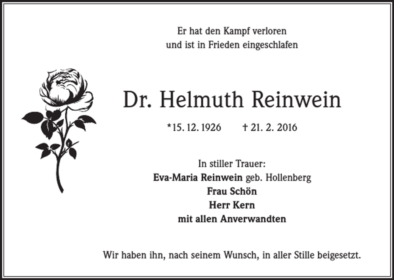 <p>Er hat den Kampf verloren<br />und ist in Frieden eingeschlafen</p><p>Dr. Helmuth Reinwein<br />*15. 12. 1926 † 21. 2. 2016<br />In stiller Trauer:<br />Eva-Maria Reinwein geb. Hollenberg<br />Frau Schön<br />Herr Kern<br />mit allen Anverwandten<br />Wir haben ihn, nach seinem Wunsch, in aller Stille beigesetzt.</p>