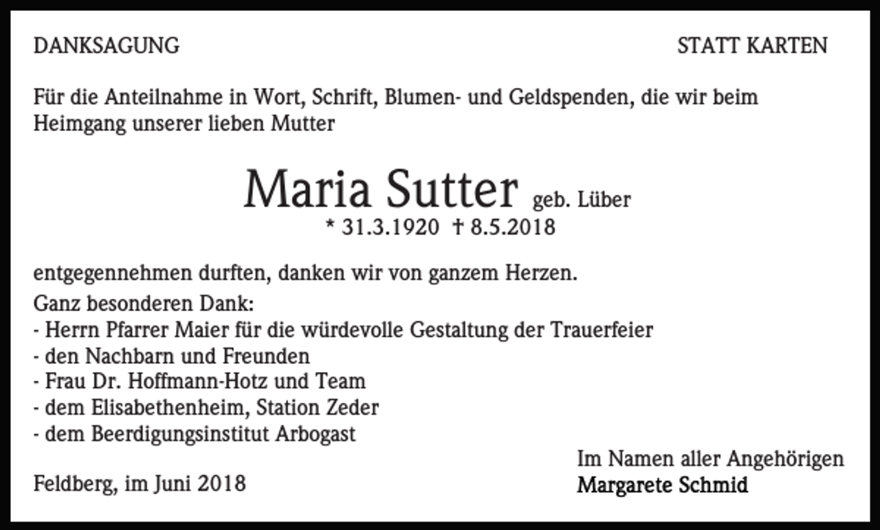 <p>DDANKSAGUNG<br />A N KS A G U N G</p><p>SSTATT<br />T A T T KARTEN<br />K ARTE N</p><p>FFür<br />ür die<br />di e Anteilnahme<br />A nt eil n a h m e iin<br />n Wort,<br />W ort, S cSchrift,<br />hrift, BlBlumenu m e n- u und<br />n d Geldspenden,<br />G el ds p e n d e n, di<br />die<br />e wir<br />wir beim<br />b ei m<br />Heimgang<br />H ei m g a n g uunserer<br />ns er er lilieben<br />e b e n Mutter<br />M utt er</p><p>M ari a S Sutter<br />utt er geb.<br />g e b. Lüber<br />L ü b er<br />Maria<br />** 31.3.1920<br />3 1. 3. 1 9 2 0 †<br />† 8.5.201. 5. 2 0 1 8</p><p>eentgegennehmen<br />nt g e g e n n e h m e n durften,<br />d urft e n, ddanken<br />a n k e n wir<br />wir vvon<br />o n gganzem<br />a n z e m HHerzen.<br />er z e n.<br />GGanz<br />a n z bbesonderen<br />es o n d er e n DDank:<br />a n k:<br />-- Herrn<br />H err n Pfarrer<br />Pf arr er Maier<br />M ai er für<br />f ür die<br />di e würdevolle<br />w ür d e v oll e Gestaltung<br />G est alt un g dder<br />er Trauerfeier<br />Tr a u erf ei er<br />-- den<br />d e n Nachbarn<br />N a c h b ar n und<br />u n d Freunden<br />Fr e un d e n<br />-- Frau<br />Fr a u Dr.<br />Dr. Hoffmann-Hotz<br />H off m a n n- H otz und<br />u n d Team<br />Tea m<br />-- dem<br />d e m Elisabethenheim,<br />Elis a b et h e n h ei m, Station<br />St ati o n Zeder<br />Z e d er<br />-- dem<br />d e m Beerdigungsinstitut<br />B e er di g u n gsi nstit ut Arbogast<br />Ar b o g ast<br />Im<br />I m Namen<br />N a m e n aller<br />all er Angehörigen<br />A n g e h öri g e n<br />FFeldberg,<br />el d b er g, iim<br />m JJuni<br />u ni</p>