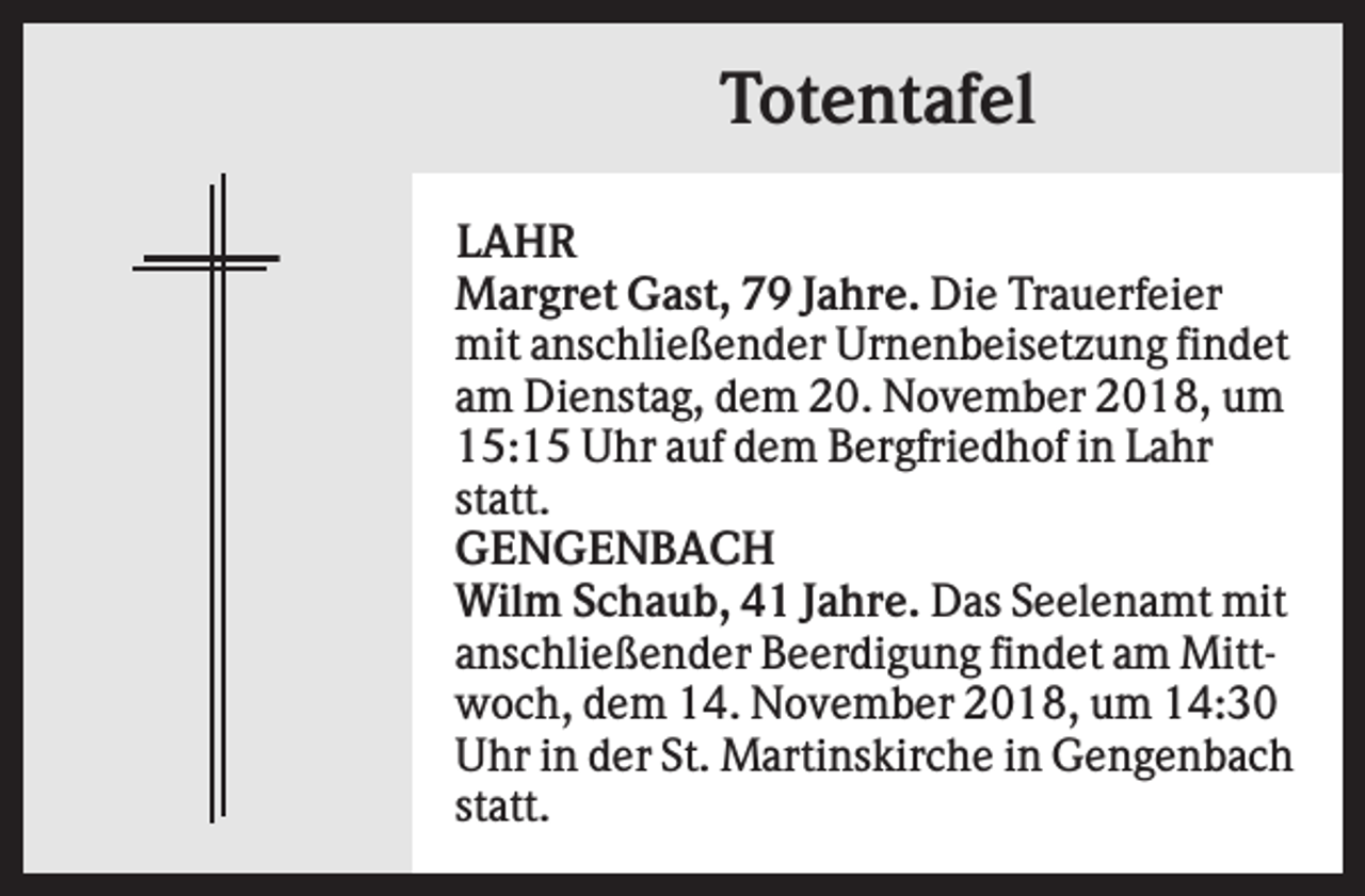 <p>Totentafel<br />LAHR<br />Margret Gast, 79 Jahre. Die Trauerfeier<br />mit anschließender Urnenbeisetzung findet<br />am Dienstag, dem 20. November 2018, um<br />15:15 Uhr auf dem Bergfriedhof in Lahr<br />statt.<br />GENGENBACH<br />Wilm Schaub, 41 Jahre. Das Seelenamt mit<br />anschließender Beerdigung findet am Mittwoch, dem 14. November 2018, um 14:30<br />Uhr in der St. Martinskirche in Gengenbach<br />statt.</p>