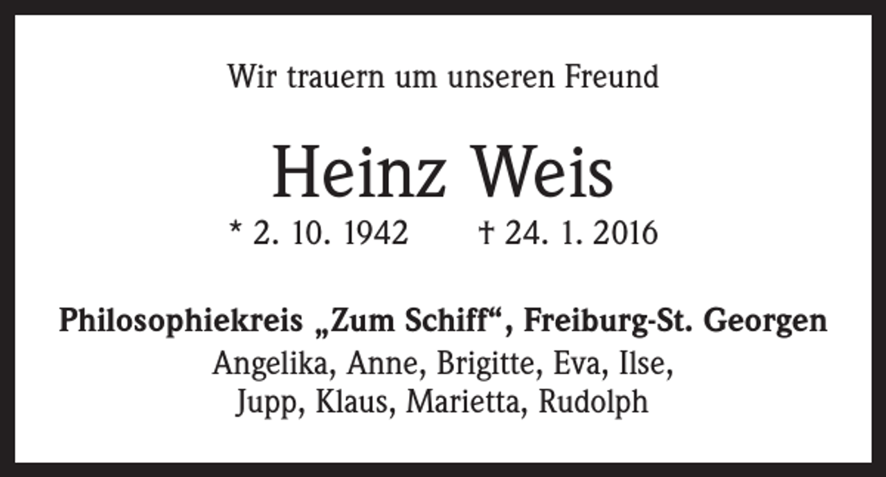 <p>Wir trauern um unseren Freund</p><p>Heinz Weis</p><p>* 2. 10. 1942 † 24. 1. 2016<br />Philosophiekreis „Zum Schiff“, Freiburg-St. Georgen<br />Angelika, Anne, Brigitte, Eva, Ilse,<br />Jupp, Klaus, Marietta, Rudolph</p>