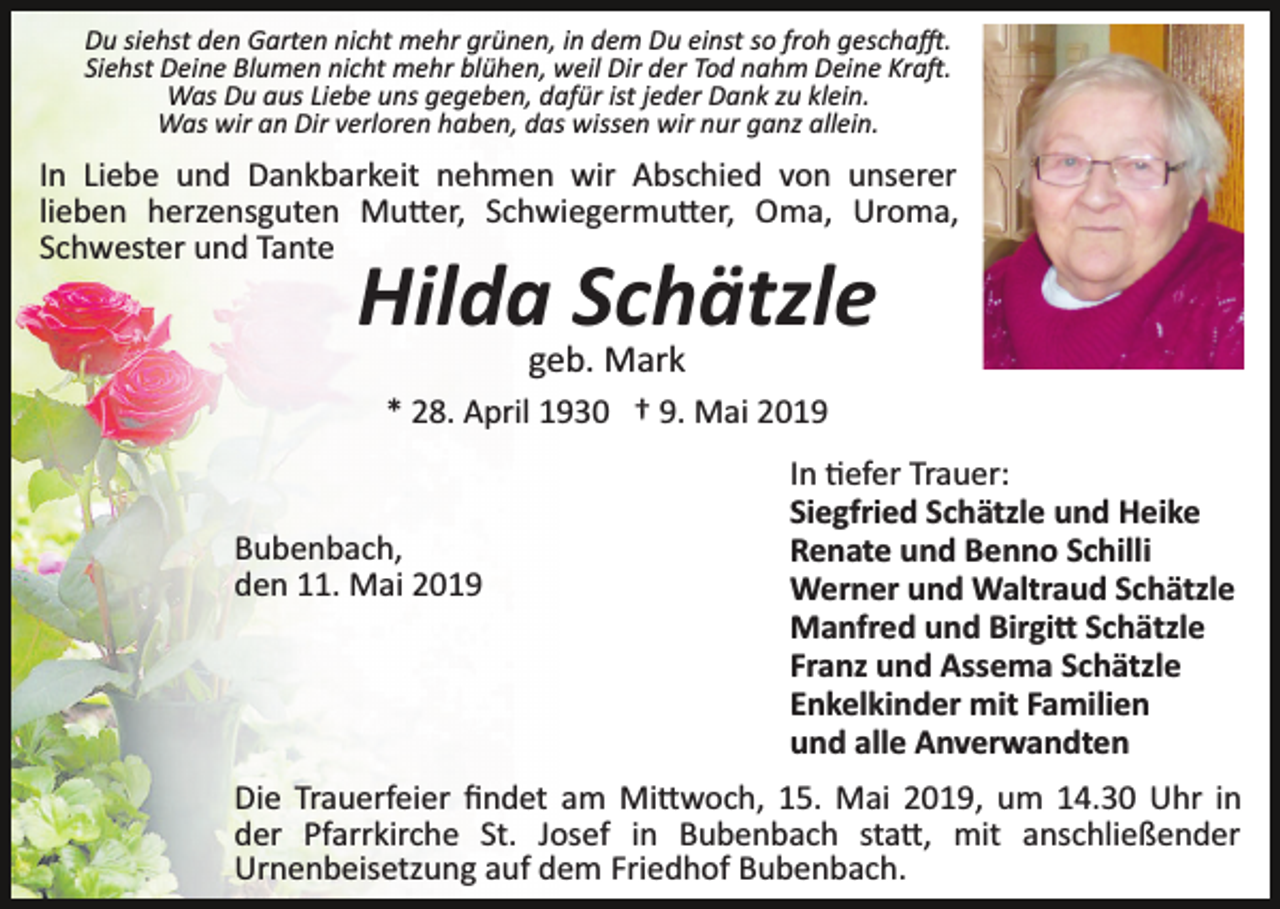 <p>Du siehst den Garten nicht mehr grünen, in dem Du einst so froh gescha�.<br />Siehst Deine Blumen nicht mehr blühen, weil Dir der Tod nahm Deine Kra�.<br />Was Du aus Liebe uns gegeben, dafür ist jeder Dank zu klein.<br />Was wir an Dir verloren haben, das wissen wir nur ganz allein.</p><p>In Liebe und Dankbarkeit nehmen wir Abschied von unserer<br />lieben herzensguten Mu�er, Schwiegermu�er, Oma, Uroma,<br />Schwester und Tante</p><p>Hilda Schätzle<br />geb. Mark<br />* 28. April 1930 † 9. Mai 2019</p><p>Bubenbach,<br />den 11. Mai 2019</p><p>In �efer Trauer:<br />Siegfried Schätzle und Heike<br />Renate und Benno Schilli<br />Werner und Waltraud Schätzle<br />Manfred und Birgi� Schätzle<br />Franz und Assema Schätzle<br />Enkelkinder mit Familien<br />und alle Anverwandten</p><p>Die Trauerfeier ﬁndet am Mi�woch, 15. Mai 2019, um 14.30 Uhr in<br />der Pfarrkirche St. Josef in Bubenbach sta�, mit anschließender<br />Urnenbeisetzung auf dem Friedhof Bubenbach.</p>