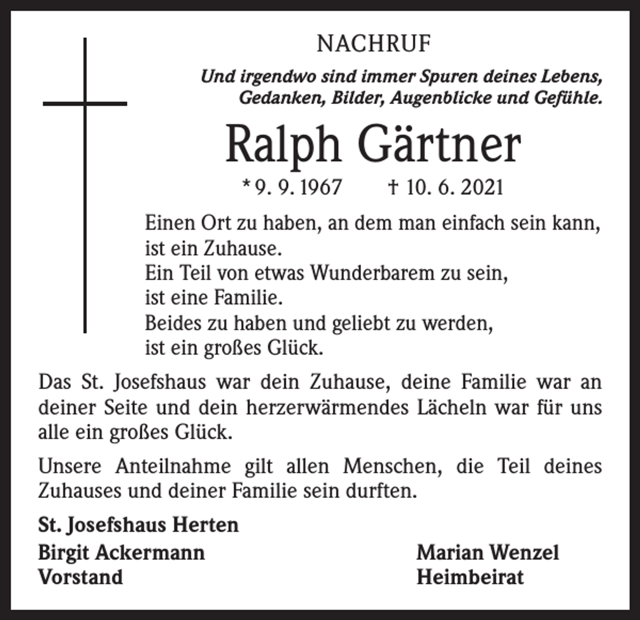 <p>NACHRUF<br />Und irgendwo sind immer Spuren deines Lebens,<br />Gedanken, Bilder, Augenblicke und Gefühle.</p><p>Ralph Gärtner<br />* 9. 9. 1967 † 10. 6. 2021</p><p>Einen Ort zu haben, an dem man einfach sein kann,<br />ist ein Zuhause.<br />Ein Teil von etwas Wunderbarem zu sein,<br />ist eine Familie.<br />Beides zu haben und geliebt zu werden,<br />ist ein großes Glück.<br />Das St. Josefshaus war dein Zuhause, deine Familie war an<br />deiner Seite und dein herzerwärmendes Lächeln war für uns<br />alle ein großes Glück.<br />Unsere Anteilnahme gilt allen Menschen, die Teil deines<br />­Zuhauses und deiner Familie sein durften.<br />St. Josefshaus Herten<br />Birgit Ackermann<br />Marian Wenzel<br />Vorstand<br />Heimbeirat</p>