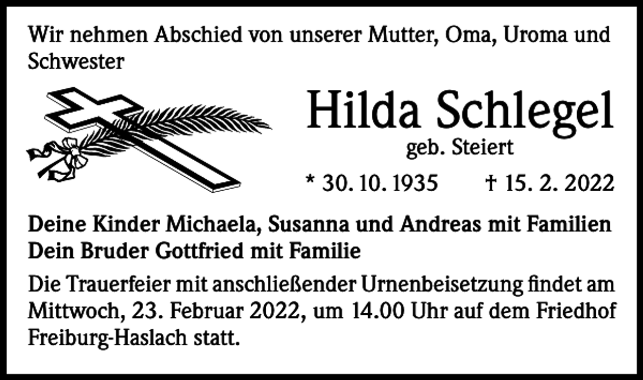 <p>Wir nehmen Abschied von unserer Mutter, Oma, Uroma und<br />Schwester</p><p>Hildageb.Schlegel<br />Steiert<br />* 30. 10. 1935 † 15. 2. 2022<br />Deine Kinder Michaela, Susanna und Andreas mit Familien<br />Dein Bruder Gottfried mit Familie<br />Die Trauerfeier mit anschließender Urnenbeisetzung findet am<br />Mittwoch, 23. Februar 2022, um 14.00 Uhr auf dem Friedhof<br />Freiburg-Haslach statt.</p>