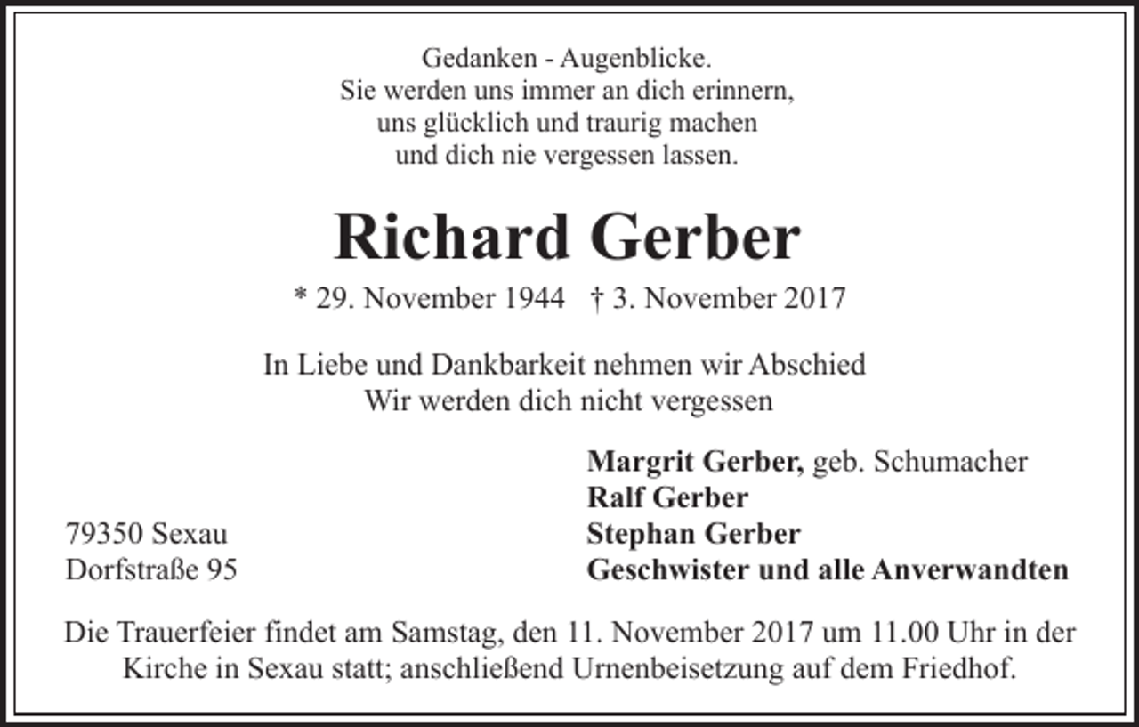 <p>G e d a n k e n - - AAugenblicke.<br />u g e n bli c k e.<br />Gedanken<br />Si e werden<br />w er d e n uuns<br />ns iimmer<br />m m er aan<br />n dich<br />di c h erinnern,<br />eri n n er n,<br />Sie<br />u ns gl<br />ü c kli c h uund<br />n d trtraurig<br />a uri g machen<br />mac he n<br />uns<br />glücklich<br />u n d di<br />c h ni<br />e vvergessen<br />er g ess e n llassen.<br />a ss e n.<br />und<br />dich<br />nie</p><p>Richard<br />Ri<br />c h a r d Gerber<br />Ger ber</p><p>3. November<br />** 229.<br />9. November<br />N o v e m b er 11944<br />9 †† 3.<br />N o v e m b er 22<br />IInn Liebe<br />Li e b e und<br />u n d Dankbarkeit<br />D a n k b ar k eit nehmen<br />n e h m e n wir<br />wir Abschied<br />A bs c hi e d<br />Wirwwerden<br />Wir<br />er d e n didich<br />c h ninicht<br />c ht v evergessen<br />r g ess e n</p><p>7 9 3 5 0 Sexau<br />79350<br />Se xa u<br />DDorfstraße<br />orfstr a ß e 99</p><p>MMargrit<br />a r g rit GGerber,<br />e r b e r, ggeb.<br />e b. Schumacher<br />S c h u m a c h er<br />RRalf<br />alf Gerber<br />Ger ber<br />Stephan<br />St<br />e p h a n Gerber<br />Ger ber<br />alle<br />GGeschwister<br />es c h wist e r uund<br />n d all<br />e AAnverwandten<br />n v e r w a n dt e n</p><p>Die<br />Di<br />e TrTrauerfeier<br />a u erf ei er fifindet<br />n d et aam<br />m Samstag,<br />S a mst a g, den<br />d e n 11.<br />. November<br />N o v e mb er 22017<br />0 1 7 uum<br />m 111.00<br />1. Uhr<br />U hr iin<br />n der<br />d er<br />Kir c h e i in<br />n SSexau<br />e x a u ststatt;<br />att; aanschließend<br />ns c hli e ß e n d Urnenbeisetzung<br />Ur n e n b eis et z u n g aauf<br />uf ddem<br />e m Friedhof.<br />Fri e d h of.<br />Kirche</p>