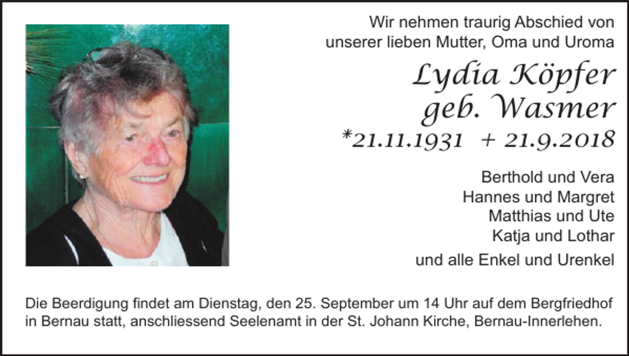 <p>Wir nehmen traurig Abschied von<br />unserer lieben Mutter, Oma und Uroma</p><p>Lydia Köpfer<br />geb. Wasmer</p><p>*21.11.1931 + 21.9.2018<br />Berthold und Vera<br />Hannes und Margret<br />Matthias und Ute<br />Katja und Lothar<br />und alle Enkel und Urenkel<br />Die Beerdigung findet am Dienstag, den 25. September um 14 Uhr auf dem Bergfriedhof<br />in Bernau statt, anschliessend Seelenamt in der St. Johann Kirche, Bernau-Innerlehen.</p>