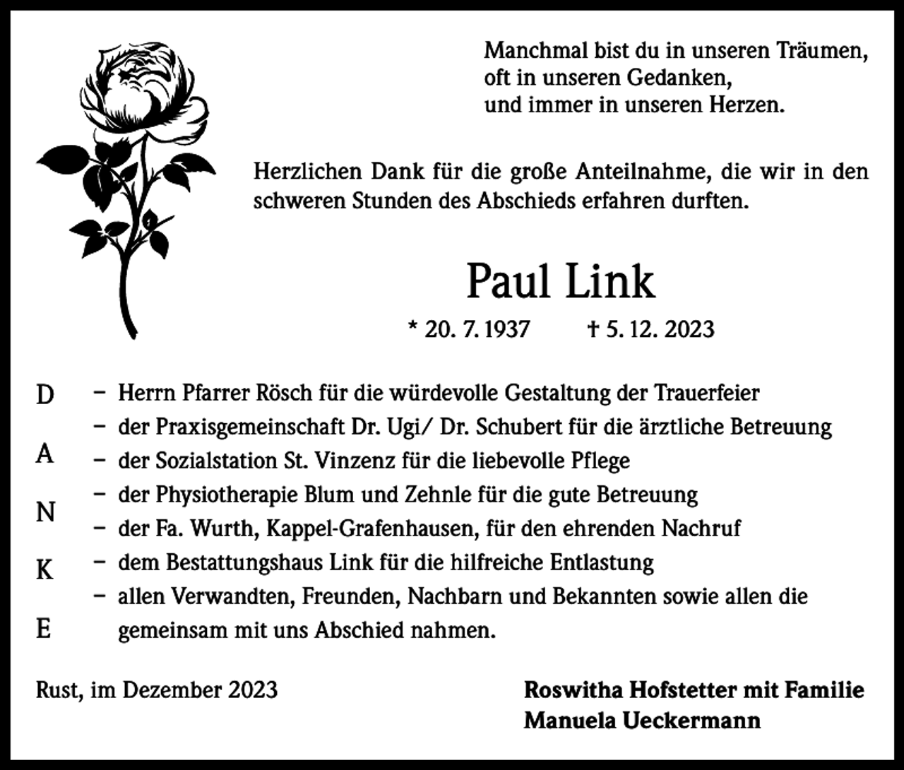 <p>Manchmal bist du in unseren Träumen,<br />oft in unseren Gedanken,<br />und immer in unseren Herzen.<br />Herzlichen Dank für die große Anteilnahme, die wir in den<br />schweren Stunden des Abschieds erfahren durften.</p><p>Paul Link<br />* 20. 7. 1937</p><p>D<br />A<br />N<br />K<br />E</p><p>† 5. 12. 2023</p><p>– Herrn Pfarrer Rösch für die würdevolle Gestaltung der Trauerfeier<br />– der Praxisgemeinschaft Dr. Ugi/ Dr. Schubert für die ärztliche Betreuung<br />– der Sozialstation St. Vinzenz für die liebevolle Pflege<br />– der Physiotherapie Blum und Zehnle für die gute Betreuung<br />– der Fa. Wurth, Kappel-Grafenhausen, für den ehrenden Nachruf<br />– dem Bestattungshaus Link für die hilfreiche Entlastung<br />– allen Verwandten, Freunden, Nachbarn und Bekannten sowie allen die<br />gemeinsam mit uns Abschied nahmen.</p><p>Rust, im Dezember 2023</p><p>oswitha Hofstetter mit Familie<br />R<br />Manuela Ueckermann</p>