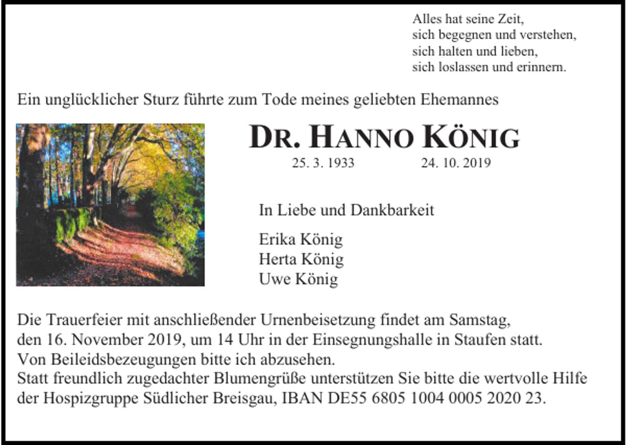 <p>Alles hat seine Zeit,<br />sich begegnen und verstehen,<br />sich halten und lieben,<br />sich loslassen und erinnern.</p><p>Ein unglücklicher Sturz führte zum Tode meines geliebten Ehemannes</p><p>DR. HANNO KÖNIG<br />25. 3. 1933</p><p>24. 10. 2019</p><p>In Liebe und Dankbarkeit<br />Erika König<br />Herta König<br />Uwe König<br />Die Trauerfeier mit anschließender Urnenbeisetzung findet am Samstag,<br />den 16. November 2019, um 14 Uhr in der Einsegnungshalle in Staufen statt.<br />Von Beileidsbezeugungen bitte ich abzusehen.<br />Statt freundlich zugedachter Blumengrüße unterstützen Sie bitte die wertvolle Hilfe<br />der Hospizgruppe Südlicher Breisgau, IBAN DE55 6805 1004 0005 2020 23.</p>