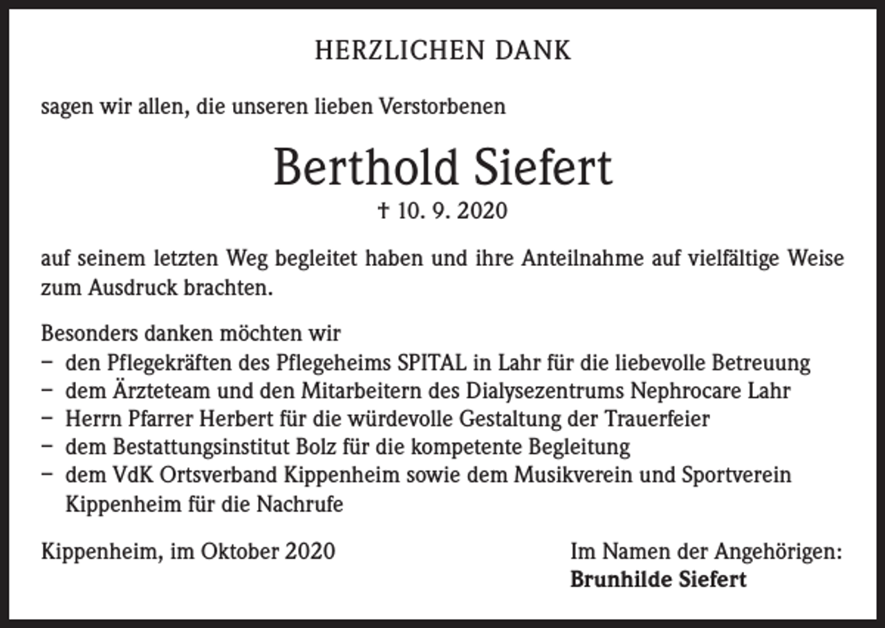 <p>HERZLICHEN DANK<br />sagen wir allen, die unseren lieben Verstorbenen</p><p>Berthold Siefert<br />† 10. 9. 2020</p><p>auf seinem letzten Weg begleitet haben und ihre Anteilnahme auf vielfältige Weise<br />zum Ausdruck brachten.<br />Besonders danken möchten wir<br />– den Pflegekräften des Pflegeheims SPITAL in Lahr für die liebevolle Betreuung<br />– dem Ärzteteam und den Mitarbeitern des Dialysezentrums Nephrocare Lahr<br />– Herrn Pfarrer Herbert für die würdevolle Gestaltung der Trauerfeier<br />– dem Bestattungsinstitut Bolz für die kompetente Begleitung<br />– dem VdK Ortsverband Kippenheim sowie dem Musikverein und Sportverein<br />Kippenheim für die Nachrufe<br />Kippenheim, im Oktober 2020 Im Namen der Angehörigen:<br />Brunhilde Siefert</p>