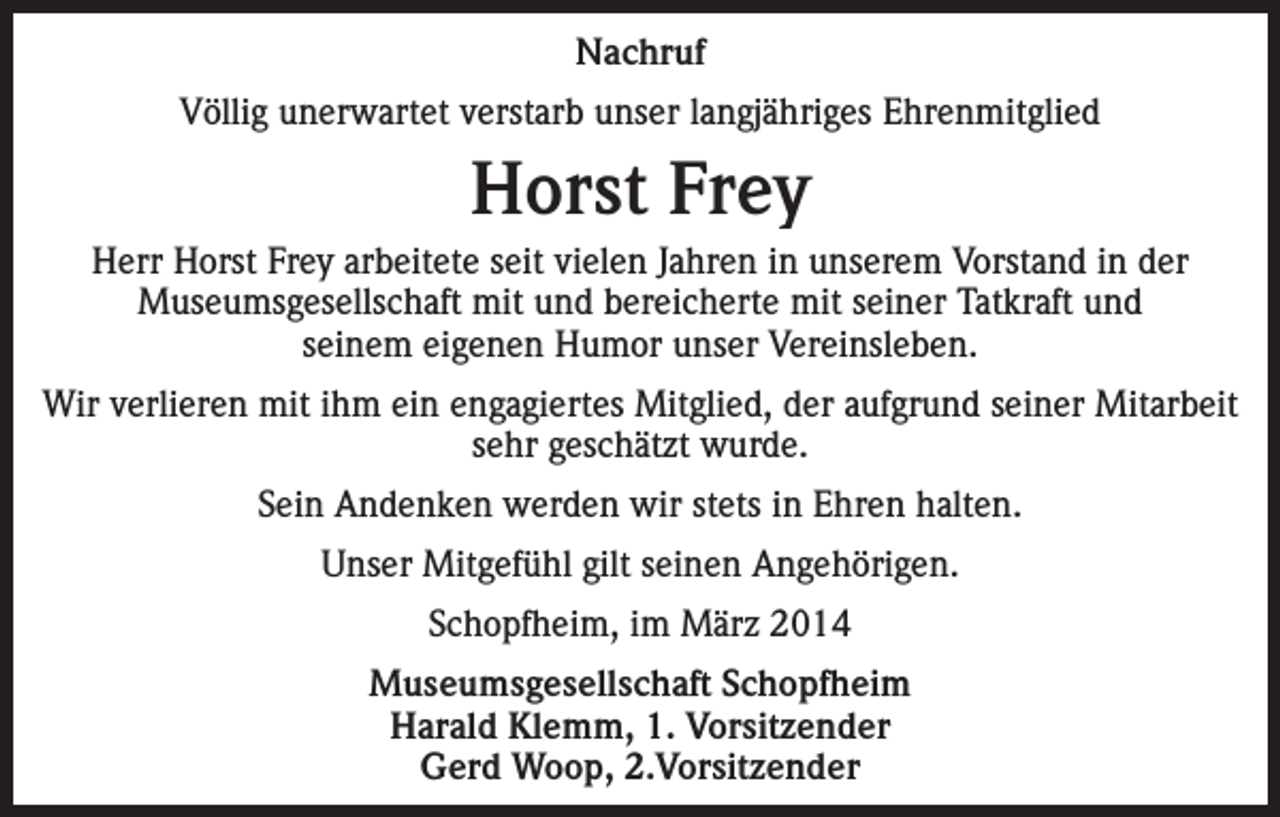 <p>Nachruf<br />Völlig unerwartet verstarb unser langjähriges Ehrenmitglied</p><p>Horst Frey<br />Herr Horst Frey arbeitete seit vielen Jahren in unserem Vorstand in der<br />Museumsgesellschaft mit und bereicherte mit seiner Tatkraft und<br />seinem eigenen Humor unser Vereinsleben.<br />Wir verlieren mit ihm ein engagiertes Mitglied, der aufgrund seiner Mitarbeit<br />sehr geschätzt wurde.<br />Sein Andenken werden wir stets in Ehren halten.<br />Unser Mitgefühl gilt seinen Angehörigen.<br />Schopfheim, im März 2014<br />Museumsgesellschaft Schopfheim<br />Harald Klemm, 1. Vorsitzender<br />Gerd Woop, 2.Vorsitzender</p>