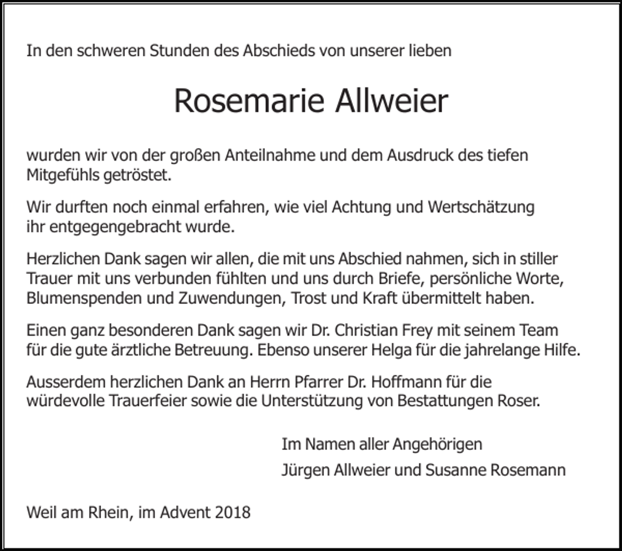 <p>In den schweren Stunden des Abschieds von unserer lieben</p><p>Rosemarie Allweier<br />wurden wir von der großen Anteilnahme und dem Ausdruck des tiefen<br />Mitgefühls getröstet.<br />Wir durften noch einmal erfahren, wie viel Achtung und Wertschätzung<br />ihr entgegengebracht wurde.<br />Herzlichen Dank sagen wir allen, die mit uns Abschied nahmen, sich in stiller<br />Trauer mit uns verbunden fühlten und uns durch Briefe, persönliche Worte,<br />Blumenspenden und Zuwendungen, Trost und Kraft übermittelt haben.<br />Einen ganz besonderen Dank sagen wir Dr. Christian Frey mit seinem Team<br />für die gute ärztliche Betreuung. Ebenso unserer Helga für die jahrelange Hilfe.<br />Ausserdem herzlichen Dank an Herrn Pfarrer Dr. Hoffmann für die<br />würdevolle Trauerfeier sowie die Unterstützung von Bestattungen Roser.<br />Im Namen aller Angehörigen<br />Jürgen Allweier und Susanne Rosemann<br />Weil am Rhein, im Advent 2018</p>