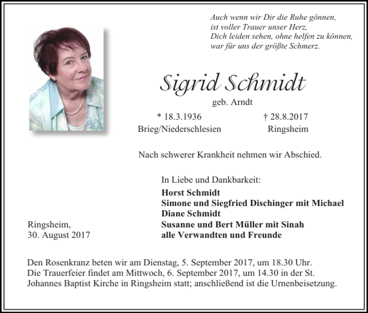 <p>Auch wenn wir Dir die Ruhe gönnen,<br />ist voller Trauer unser Herz,<br />Dich leiden sehen, ohne helfen zu können,<br />war für uns der größte Schmerz.</p><p>Sigrid Schmidt<br />geb. Arndt</p><p>* 18.3.1936<br />Brieg/Niederschlesien</p><p>† 28.8.2017<br />Ringsheim</p><p>Nach schwerer Krankheit nehmen wir Abschied.</p><p>Ringsheim,<br />30. August 2017</p><p>In Liebe und Dankbarkeit:<br />Horst Schmidt<br />Simone und Siegfried Dischinger mit Michael<br />Diane Schmidt<br />Susanne und Bert Müller mit Sinah<br />alle Verwandten und Freunde</p><p>Den Rosenkranz beten wir am Dienstag, 5. September 2017, um 18.30 Uhr.<br />Die Trauerfeier findet am Mittwoch, 6. September 2017, um 14.30 in der St.<br />Johannes Baptist Kirche in Ringsheim statt; anschließend ist die Urnenbeisetzung.</p>