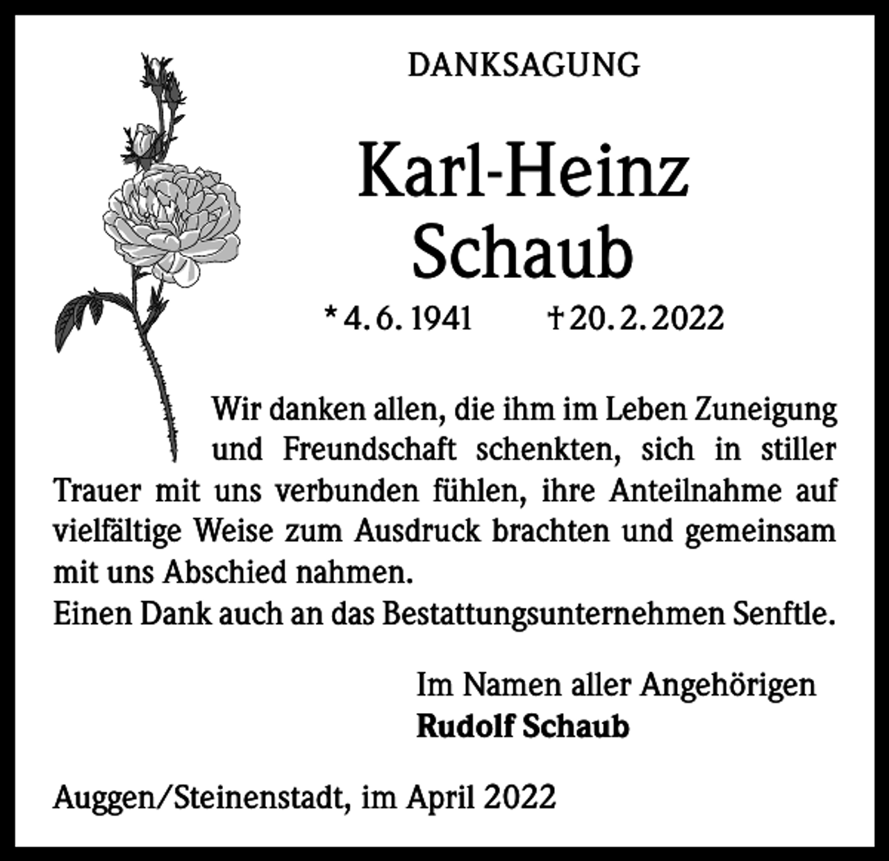 <p>DANKSAGUNG</p><p>Karl-Heinz<br />Schaub</p><p>* 4. 6. 1941 † 20. 2. 2022<br />Wir danken allen, die ihm im Leben Zuneigung<br />und Freundschaft schenkten, sich in stiller<br />Trauer mit uns verbunden fühlen, ihre Anteilnahme auf<br />vielfältige Weise zum Ausdruck brachten und gemeinsam<br />mit uns Abschied nahmen.<br />Einen Dank auch an das Bestattungsunternehmen Senftle.<br />Im Namen aller Angehörigen<br />Rudolf Schaub<br />Auggen/Steinenstadt, im April 2022</p>