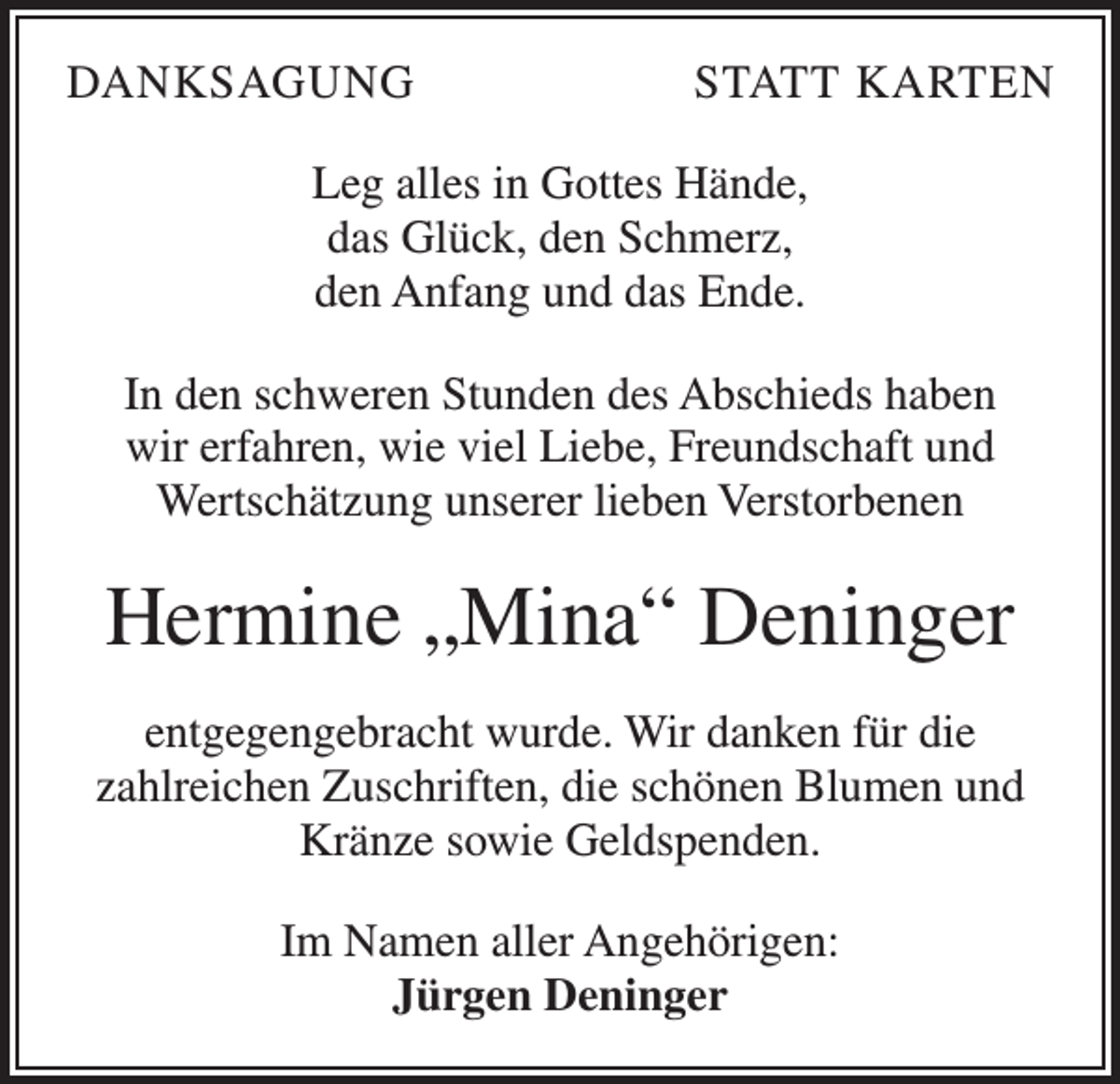 <p>DANKSAGUNG</p><p>STATT KARTEN</p><p>Leg alles in Gottes Hände,<br />das Glück, den Schmerz,<br />den Anfang und das Ende.<br />In den schweren Stunden des Abschieds haben<br />wir erfahren, wie viel Liebe, Freundschaft und<br />Wertschätzung unserer lieben Verstorbenen</p><p>Hermine „Mina“ Deninger<br />entgegengebracht wurde. Wir danken für die<br />zahlreichen Zuschriften, die schönen Blumen und<br />Kränze sowie Geldspenden.<br />Im Namen aller Angehörigen:<br />Jürgen Deninger</p>