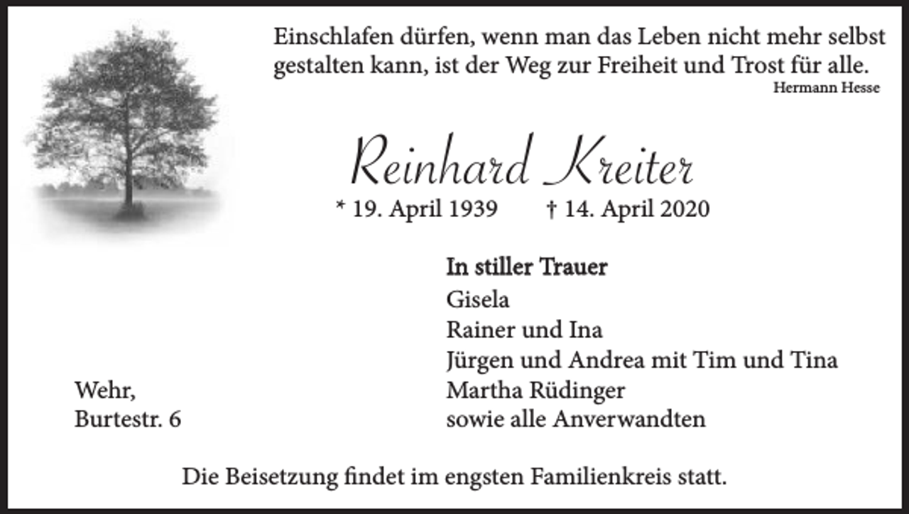 <p>Einschlafen dürfen, wenn man das Leben nicht mehr selbst<br />gestalten kann, ist der Weg zur Freiheit und Trost für alle.<br />Hermann Hesse</p><p>Reinhard Kreiter<br />* 19. April 1939</p><p>Wehr,<br />Burtestr. 6</p><p>† 14. April 2020</p><p>In stiller Trauer<br />Gisela<br />Rainer und Ina<br />Jürgen und Andrea mit Tim und Tina<br />Martha Rüdinger<br />sowie alle Anverwandten<br />Die Beisetzung findet im engsten Familienkreis statt.</p>