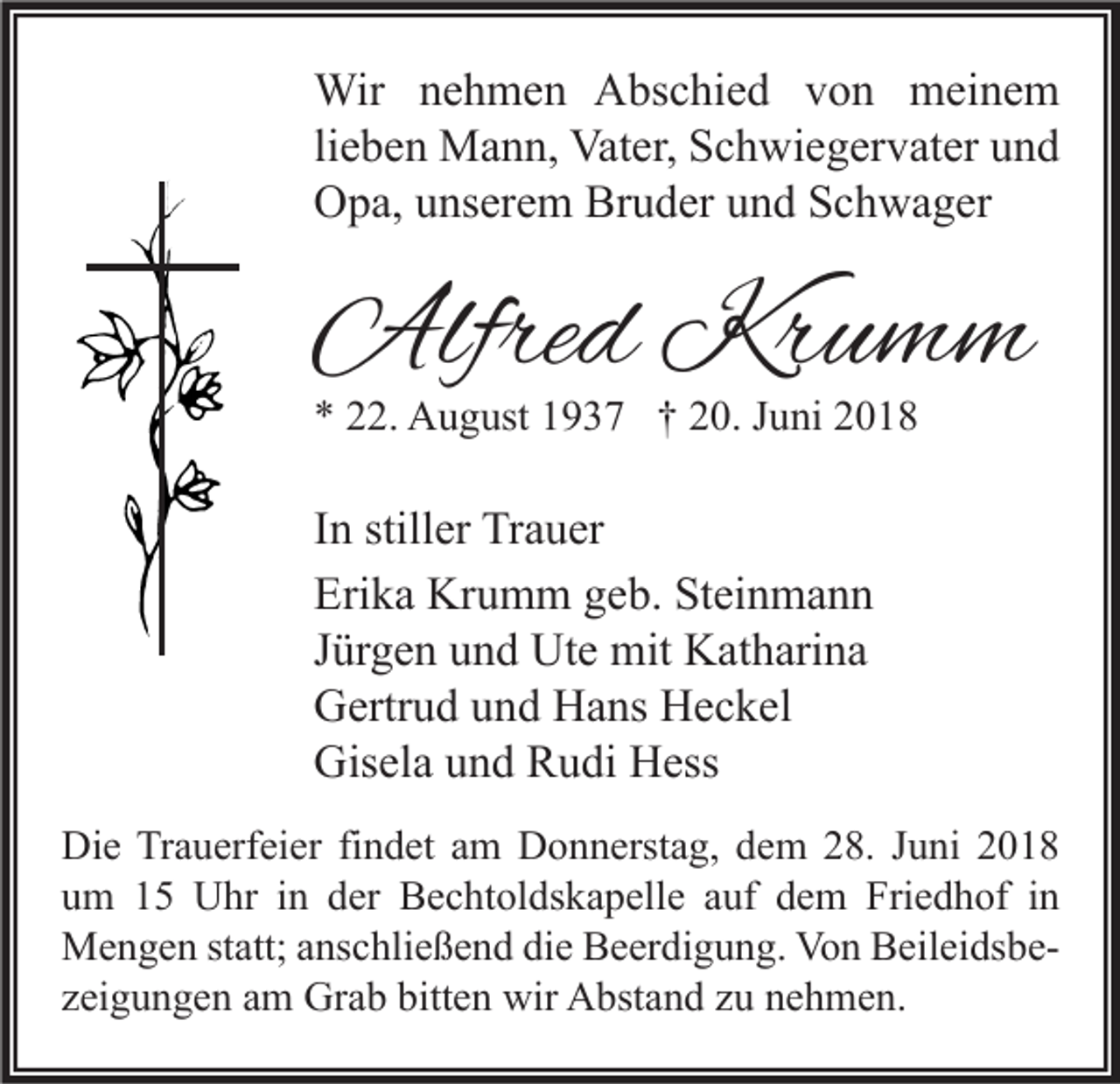 <p>Wir nehmen Abschied von meinem<br />lieben Mann, Vater, Schwiegervater und<br />Opa, unserem Bruder und Schwager</p><p>Alfred Krumm<br />* 22. August 1937 † 20. Juni 2018</p><p>In stiller Trauer<br />Erika Krumm geb. Steinmann<br />Jürgen und Ute mit Katharina<br />Gertrud und Hans Heckel<br />Gisela und Rudi Hess<br />Die Trauerfeier findet am Donnerstag, dem 28. Juni 2018<br />um 15 Uhr in der Bechtoldskapelle auf dem Friedhof in<br />Mengen statt; anschließend die Beerdigung. Von Beileidsbezeigungen am Grab bitten wir Abstand zu nehmen.</p>