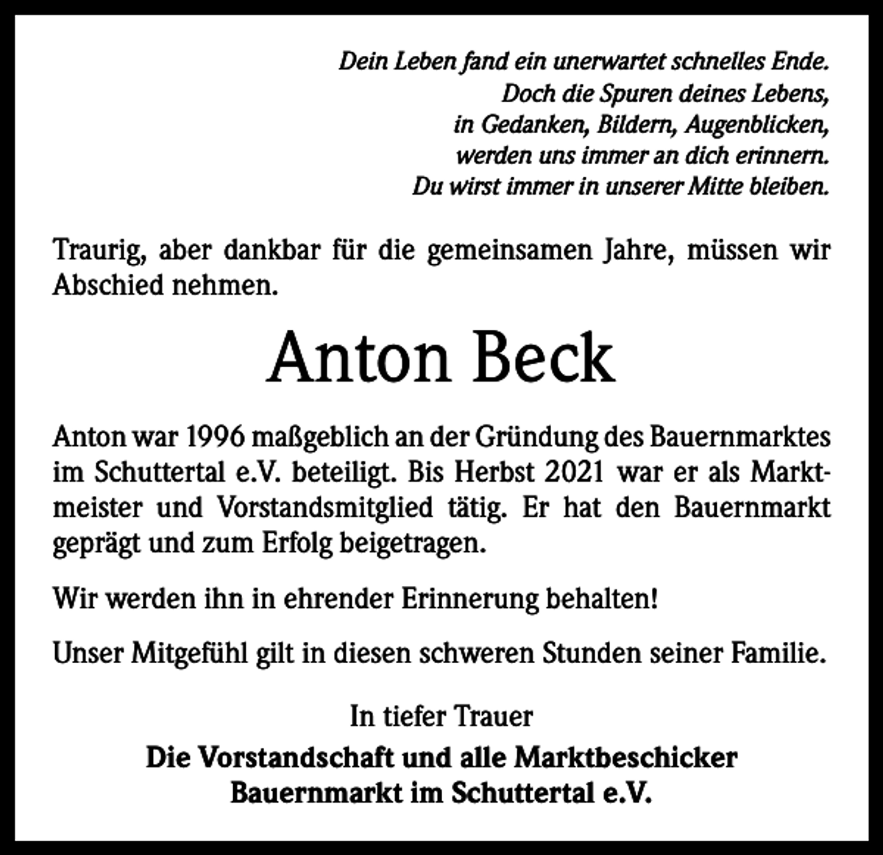 <p>Dein Leben fand ein unerwartet schnelles Ende.<br />Doch die Spuren deines Lebens,<br />in Gedanken, Bildern, Augenblicken,<br />werden uns immer an dich erinnern.<br />Du wirst immer in unserer Mitte bleiben.</p><p>Traurig, aber dankbar für die gemeinsamen Jahre, müssen wir<br />Abschied nehmen.</p><p>Anton Beck<br />Anton war 1996 maßgeblich an der Gründung des Bauern­marktes<br />im Schuttertal e.V. beteiligt. Bis Herbst 2021 war er als Marktmeister und Vorstandsmitglied tätig. Er hat den Bauernmarkt<br />­geprägt und zum Erfolg beigetragen.<br />Wir werden ihn in ehrender Erinnerung behalten!<br />Unser Mitgefühl gilt in diesen schweren Stunden seiner Familie.<br />In tiefer Trauer<br />Die Vorstandschaft und alle Marktbeschicker<br />Bauernmarkt im Schuttertal e.V.</p>