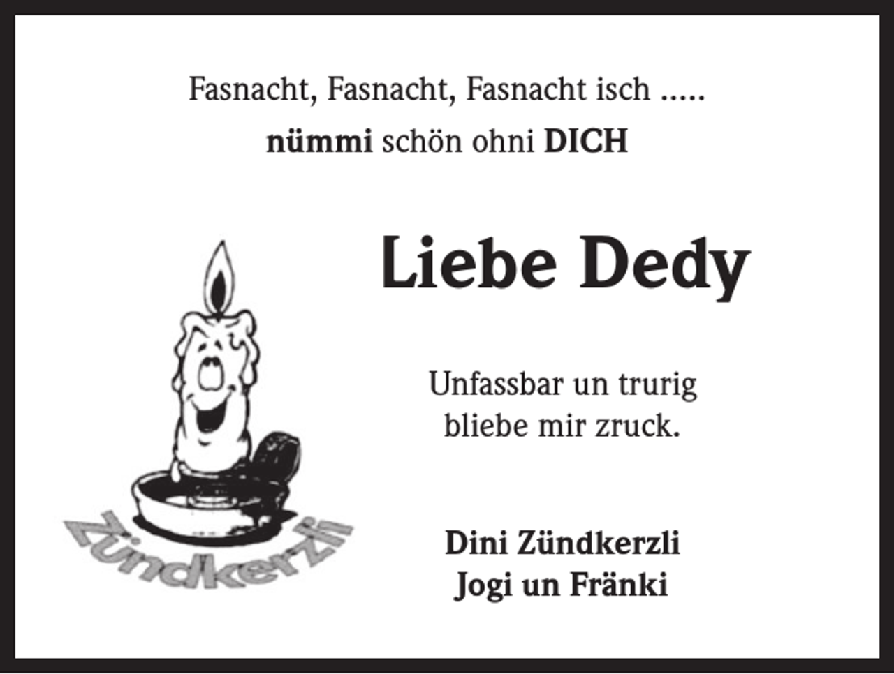 <p>Fasnacht, Fasnacht, Fasnacht isch …..<br />nümmi schön ohni DICH</p><p>Liebe Dedy<br />Unfassbar un trurig<br />bliebe mir zruck.<br />Dini Zündkerzli<br />Jogi un Fränki</p>