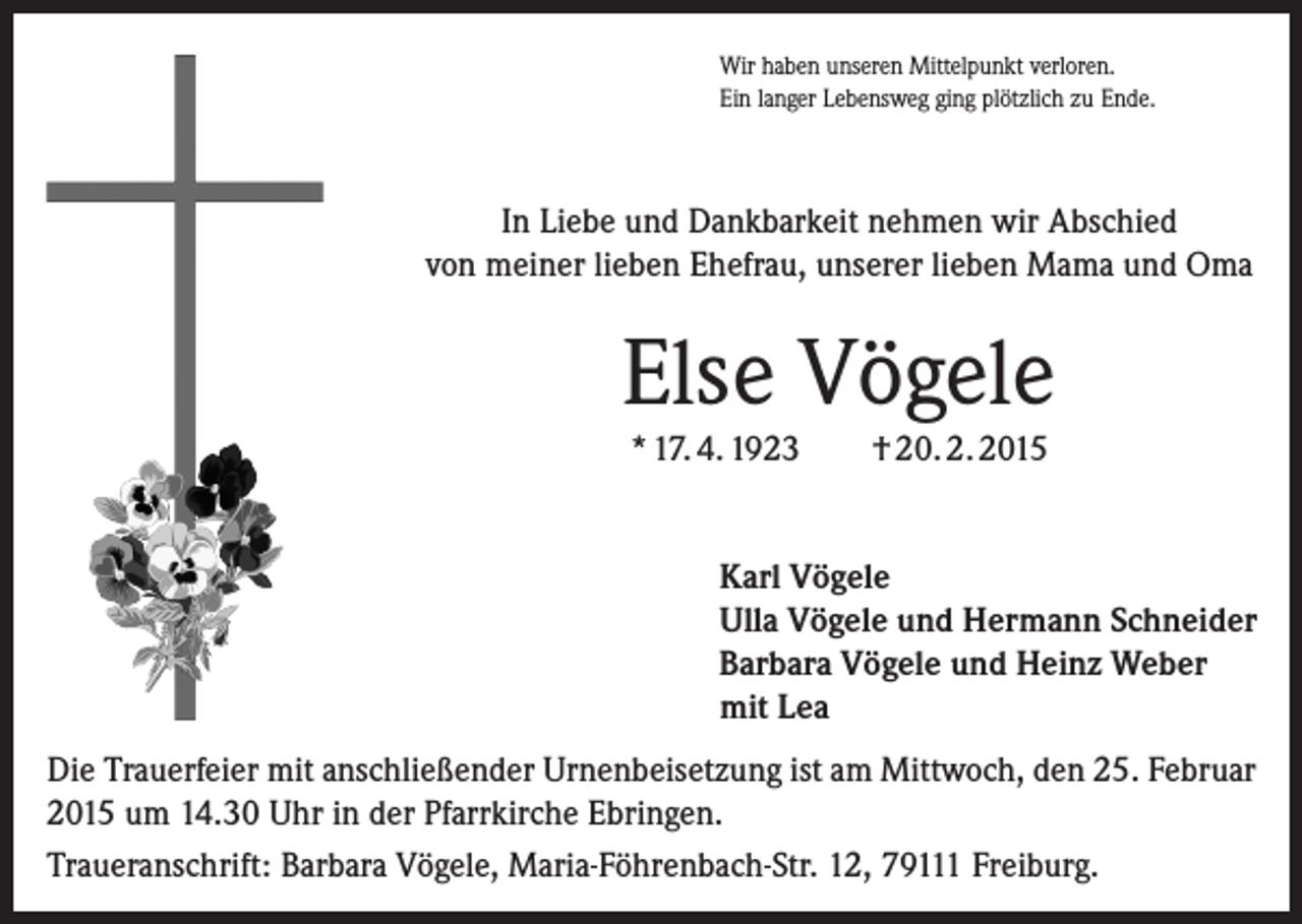 <p>Wir haben unseren Mittelpunkt verloren.<br />Ein langer Lebensweg ging plötzlich zu Ende.</p><p>In Liebe und Dankbarkeit nehmen wir Abschied<br />von meiner lieben Ehefrau, unserer lieben Mama und Oma</p><p>Else Vögele<br />* 17. 4. 1923</p><p>† 20. 2. 2015</p><p>Karl Vögele<br />Ulla Vögele und Hermann Schneider<br />Barbara Vögele und Heinz Weber<br />mit Lea<br />Die Trauerfeier mit anschließender Urnenbeisetzung ist am Mittwoch, den 25. Februar<br />2015 um 14.30 Uhr in der Pfarrkirche Ebringen.<br />Traueranschrift: Barbara Vögele, Maria-Föhrenbach-Str. 12, 79111 Freiburg.</p>
