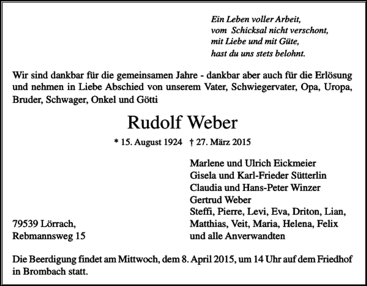 <p>Ein Leben voller Arbeit,<br />vom Schicksal nicht verschont,<br />mit Liebe und mit Güte,<br />hast du uns stets belohnt.</p><p>Wir sind dankbar für die gemeinsamen Jahre - dankbar aber auch für die Erlösung<br />und nehmen in Liebe Abschied von unserem Vater, Schwiegervater, Opa, Uropa,<br />Bruder, Schwager, Onkel und Götti</p><p>Rudolf Weber<br />* 15. August 1924 † 27. März 2015</p><p>79539 Lörrach,<br />Rebmannsweg 15</p><p>Marlene und Ulrich Eickmeier<br />Gisela und Karl-Frieder Sütterlin<br />Claudia und Hans-Peter Winzer<br />Gertrud Weber<br />Steffi, Pierre, Levi, Eva, Driton, Lian,<br />Matthias, Veit, Maria, Helena, Felix<br />und alle Anverwandten</p><p>Die Beerdigung findet am Mittwoch, dem 8. April 2015, um 14 Uhr auf dem Friedhof<br />in Brombach statt.</p>