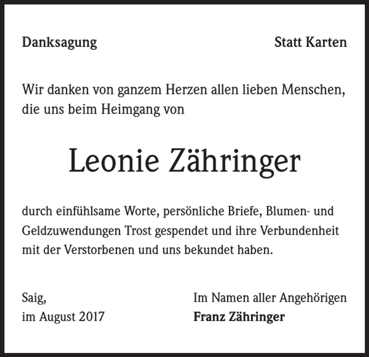 <p>Danksagung</p><p>Statt Karten</p><p>Wir danken von ganzem Herzen allen lieben Menschen,<br />die uns beim Heimgang von</p><p>Leonie Zähringer<br />durch einfühlsame Worte, persönliche Briefe, Blumen- und<br />Geldzuwendungen Trost gespendet und ihre Verbundenheit<br />mit der Verstorbenen und uns bekundet haben.<br />Saig,<br />im August 2017</p><p>Im Namen aller Angehörigen<br />Franz Zähringer</p>