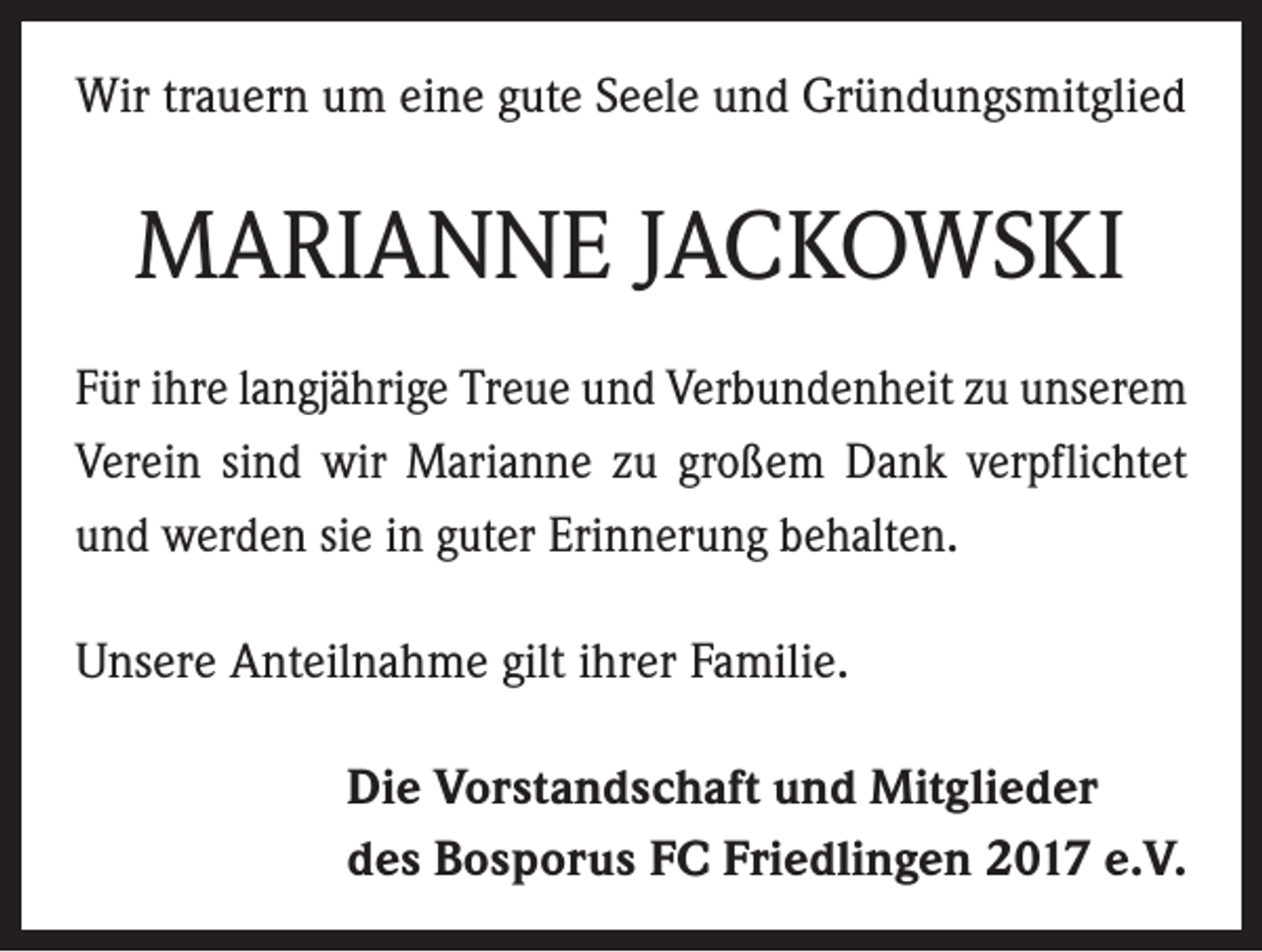 <p>Wir trauern um eine gute Seele und Gründungsmitglied</p><p>MARIANNE JACKOWSKI<br />Für ihre langjährige Treue und Verbundenheit zu unserem<br />Verein sind wir Marianne zu großem Dank verpflichtet<br />und werden sie in guter Erinnerung behalten.<br />Unsere Anteilnahme gilt ihrer Familie.<br />Die Vorstandschaft und Mitglieder<br />des Bosporus FC Friedlingen 2017 e.V.</p>