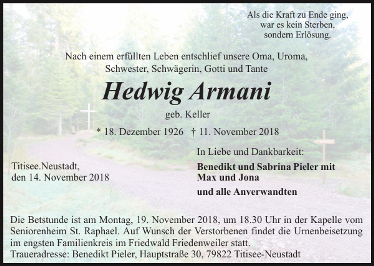 <p>Als die Kraft zu Ende ging,<br />war es kein Sterben,<br />sondern Erlösung.</p><p>Nach einem erfüllten Leben entschlief unsere Oma, Uroma,<br />Schwester, Schwägerin, Gotti und Tante</p><p>Hedwig Armani<br />geb. Keller<br />* 18. Dezember 1926 † 11. November 2018<br />Titisee.Neustadt,<br />den 14. November 2018</p><p>In Liebe und Dankbarkeit:<br />Benedikt und Sabrina Pieler mit<br />Max und Jona<br />und alle Anverwandten</p><p>Die Betstunde ist am Montag, 19. November 2018, um 18.30 Uhr in der Kapelle vom<br />Seniorenheim St. Raphael. Auf Wunsch der Verstorbenen findet die Urnenbeisetzung<br />im engsten Familienkreis im Friedwald Friedenweiler statt.<br />Traueradresse: Benedikt Pieler, Hauptstraße 30, 79822 Titisee-Neustadt</p>