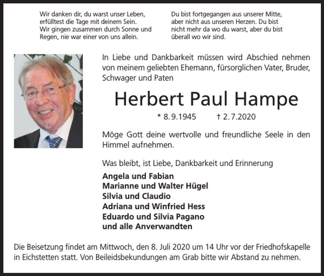 <p>Wir danken dir, du warst unser Leben,<br />erfülltest die Tage mit deinem Sein.<br />Wir gingen zusammen durch Sonne und<br />Regen, nie war einer von uns allein.</p><p>Du bist fortgegangen aus unserer Mitte,<br />aber nicht aus unseren Herzen. Du bist<br />nicht mehr da wo du warst, aber du bist<br />überall wo wir sind.</p><p>In Liebe und Dankbarkeit müssen wird Abschied nehmen<br />von meinem geliebten Ehemann, fürsorglichen Vater, ­Bruder,<br />Schwager und Paten</p><p>Herbert Paul Hampe<br />* 8. 9.1945</p><p>† 2. 7.2020</p><p>Möge Gott deine wertvolle und freundliche Seele in den<br />­Himmel aufnehmen.<br />Was bleibt, ist Liebe, Dankbarkeit und Erinnerung<br />Angela und Fabian<br />Marianne und Walter Hügel<br />Silvia und Claudio<br />Adriana und Winfried Hess<br />Eduardo und Silvia Pagano<br />und alle Anverwandten<br />Die Beisetzung findet am Mittwoch, den 8. Juli 2020 um 14 Uhr vor der Friedhofskapelle<br />in Eichstetten statt. Von Beileidsbekundungen am Grab bitte wir A<br />­ bstand zu nehmen.</p>
