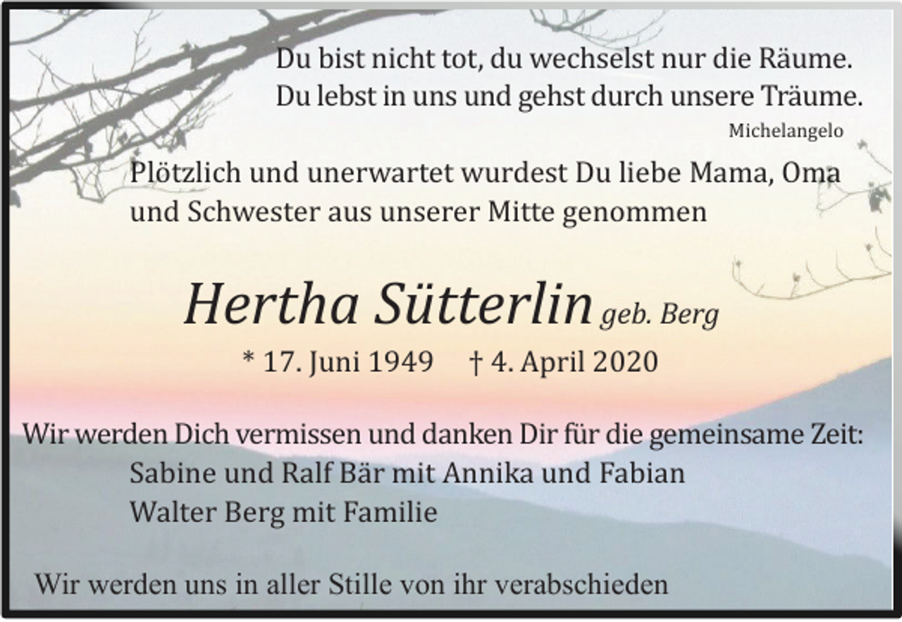 <p>Du bist nicht tot, du wechselst nur die Rä ume.<br />Du lebst in uns und gehst durch unsere Trä ume.<br />Michelangelo</p><p>Plö tzlich und unerwartet wurdest Du liebe Mama, Oma<br />und Schwester aus unserer Mitte genommen</p><p>Hertha Sütterlin geb. Berg<br />* 17. Juni 1949</p><p>† 4. April 2020</p><p>Wir werden Dich vermissen und danken Dir fü r die gemeinsame Zeit:<br />Sabine und Ralf Bä r mit Annika und Fabian<br />Walter Berg mit Familie<br />Wir werden uns in aller Stille von ihr verabschieden</p>