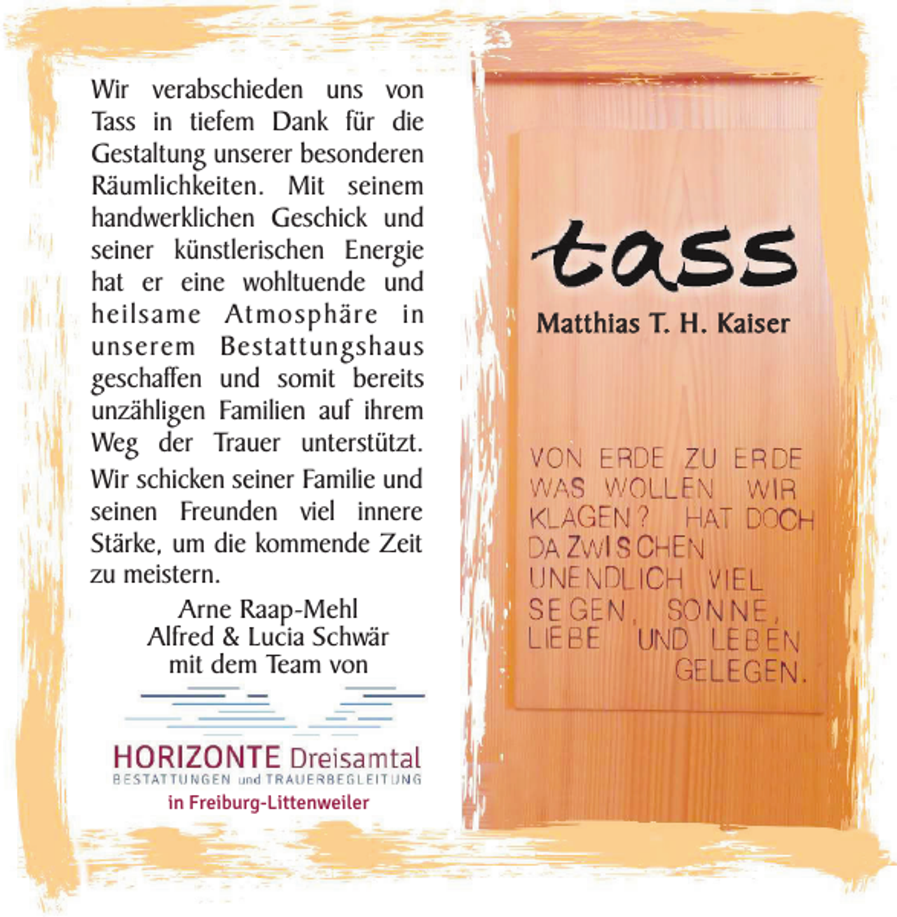 <p>Wir verabschieden uns von<br />Tass in tiefem Dank für die<br />Gestaltung unserer besonderen<br />Räumlichkeiten. Mit seinem<br />handwerklichen Geschick und<br />seiner künstlerischen Energie<br />hat er eine wohltuende und<br />heilsame Atmosphäre in<br />unserem Bestattungshaus<br />geschaffen und somit bereits<br />unzähligen Familien auf ihrem<br />Weg der Trauer unterstützt.<br />Wir schicken seiner Familie und<br />seinen Freunden viel innere<br />Stärke, um die kommende Zeit<br />zu meistern.<br />Arne Raap-Mehl<br />Alfred &amp; Lucia Schwär<br />mit dem Team von</p><p>in Freiburg-Littenweiler</p><p>Matthias T. H. Kaiser</p>
