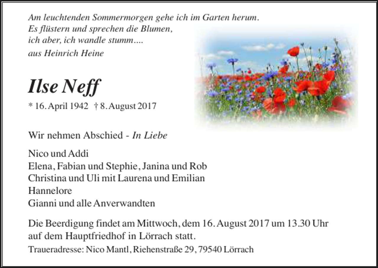 <p>Am leuchtenden Sommermorgen gehe ich im Garten herum.<br />Es flüstern und sprechen die Blumen,<br />ich aber, ich wandle stumm....<br />aus Heinrich Heine</p><p>Ilse Neff<br />* 16. April 1942 † 8. August 2017</p><p>Wir nehmen Abschied - In Liebe<br />Nico und Addi<br />Elena, Fabian und Stephie, Janina und Rob<br />Christina und Uli mit Laurena und Emilian<br />Hannelore<br />Gianni und alle Anverwandten<br />Die Beerdigung findet am Mittwoch, dem 16. August 2017 um 13.30 Uhr<br />auf dem Hauptfriedhof in Lörrach statt.<br />Traueradresse: Nico Mantl, Riehenstraße 29, 79540 Lörrach</p>