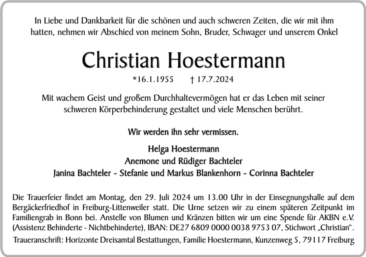 <p>In Liebe und Dankbarkeit für die schönen und auch schweren Zeiten, die wir mit ihm<br />hatten, nehmen wir Abschied von meinem Sohn, Bruder, Schwager und unserem Onkel</p><p>Christian Hoestermann<br />*16.1.1955</p><p>† 17.7.2024</p><p>Mit wachem Geist und großem Durchhaltevermögen hat er das Leben mit seiner<br />schweren Körperbehinderung gestaltet und viele Menschen berührt.<br />Wir werden ihn sehr vermissen.<br />Helga Hoestermann<br />Anemone und Rüdiger Bachteler<br />Janina Bachteler - Stefanie und Markus Blankenhorn - Corinna Bachteler<br />Die Trauerfeier findet am Montag, den 29. Juli 2024 um 13.00 Uhr in der Einsegnungshalle auf dem<br />Bergäckerfriedhof in Freiburg-Littenweiler statt. Die Urne setzen wir zu einem späteren Zeitpunkt im<br />Familiengrab in Bonn bei. Anstelle von Blumen und Kränzen bitten wir um eine Spende für AKBN e.V.<br />(Assistenz Behinderte - Nichtbehinderte), IBAN: DE27 6809 0038 9753 07, Stichwort „Christian“.<br />Traueranschrift: Horizonte Dreisamtal Bestattungen, Familie Hoestermann, Kunzenweg 5, 79117 Freiburg</p>