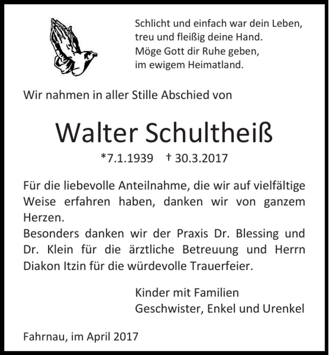 <p>Schlicht und einfach war dein Leben,<br />treu und fleißig deine Hand.<br />Möge Gott dir Ruhe geben,<br />im ewigem Heimatland.</p><p>Wir nahmen in aller Stille Abschied von</p><p>Walter Schultheiß<br />*7.1.1939 † 30.3.2017<br />Für die liebevolle Anteilnahme, die wir auf vielfältige<br />Weise erfahren haben, danken wir von ganzem<br />Herzen.<br />Besonders danken wir der Praxis Dr. Blessing und<br />Dr. Klein für die ärztliche Betreuung und Herrn<br />Diakon Itzin für die würdevolle Trauerfeier.<br />Kinder mit Familien<br />Geschwister, Enkel und Urenkel<br />Fahrnau, im April 2017</p>