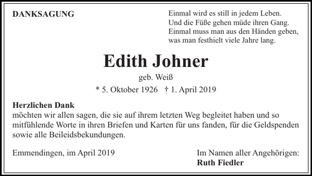 <p>Einmal wird es still in jedem Leben.<br />Und die Füße gehen müde ihren Gang.<br />Einmal muss man aus den Händen geben,<br />was man festhielt viele Jahre lang.</p><p>DANKSAGUNG</p><p>Edith Johner<br />geb. Weiß<br />* 5. Oktober 1926 † 1. April 2019<br />Herzlichen Dank<br />möchten wir allen sagen, die sie auf ihrem letzten Weg begleitet haben und so<br />mitfühlende Worte in ihren Briefen und Karten für uns fanden, für die Geldspenden<br />sowie alle Beileidsbekundungen.<br />Emmendingen, im April 2019</p><p>Im Namen aller Angehörigen:<br />Ruth Fiedler</p>