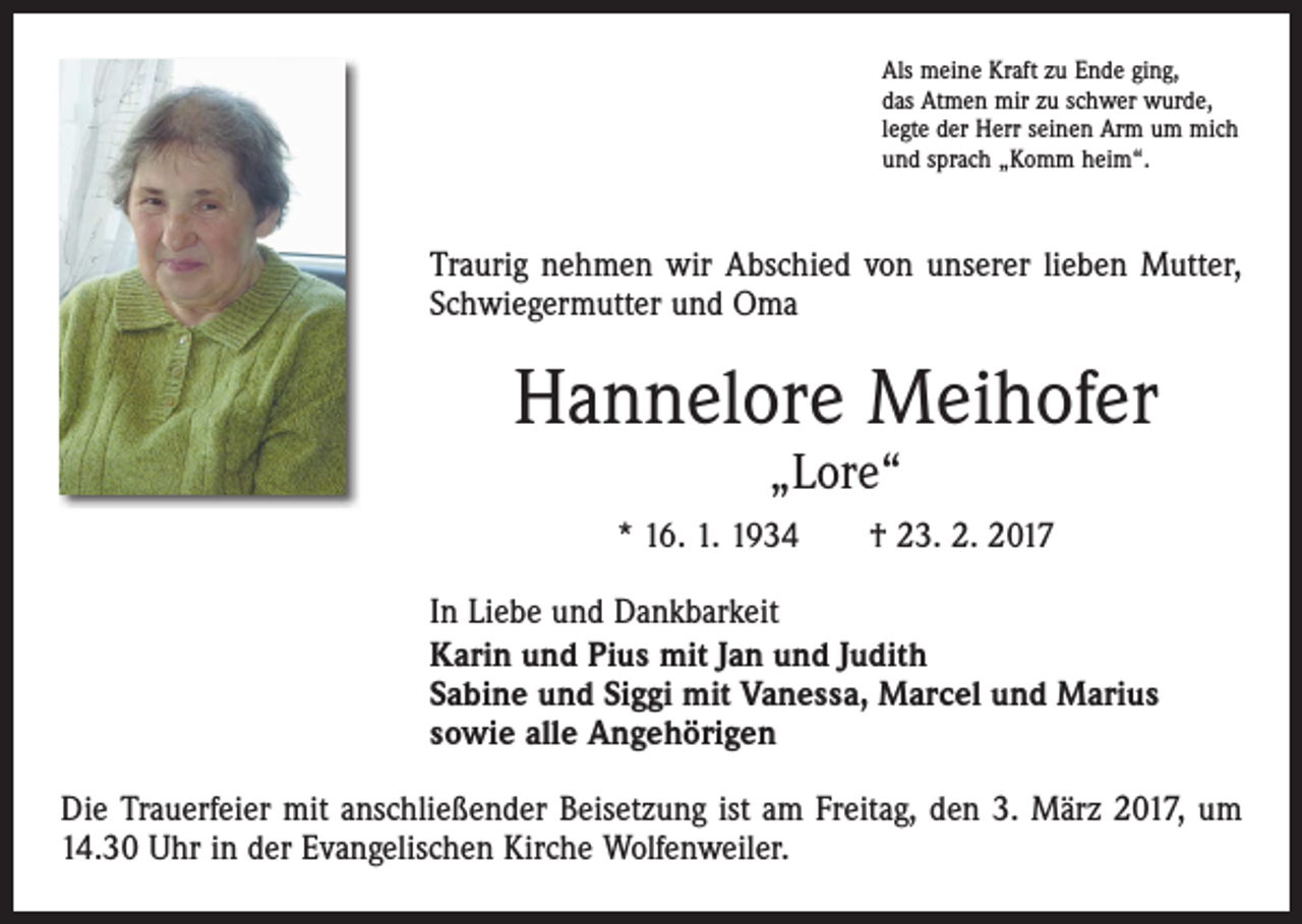 <p>Als meine Kraft zu Ende ging,<br />das Atmen mir zu schwer wurde,<br />legte der Herr seinen Arm um mich<br />und sprach „Komm heim“.</p><p>Traurig nehmen wir Abschied von unserer lieben Mutter,<br />Schwiegermutter und Oma</p><p>Hannelore Meihofer<br />„Lore“</p><p>* 16. 1. 1934 † 23. 2. 2017<br />In Liebe und Dankbarkeit<br />Karin und Pius mit Jan und Judith<br />Sabine und Siggi mit Vanessa, Marcel und Marius<br />sowie alle Angehörigen<br />Die Trauerfeier mit anschließender Beisetzung ist am Freitag, den 3. März 2017, um<br />14.30 Uhr in der Evangelischen Kirche Wolfenweiler.</p>