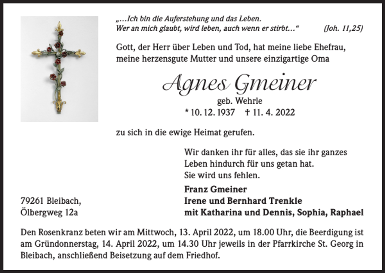 <p>„…Ich bin die Auferstehung und das Leben.<br />Wer an mich glaubt, wird leben, auch wenn er stirbt…“</p><p>(Joh. 11,25)</p><p>Gott, der Herr über Leben und Tod, hat meine liebe Ehefrau,<br />meine herzensgute Mutter und unsere einzigartige Oma</p><p>Agnes Gmeiner<br />geb. Wehrle<br />* 10. 12. 1937 † 11. 4. 2022</p><p>zu sich in die ewige Heimat gerufen.<br />Wir danken ihr für alles, das sie ihr ganzes<br />Leben hindurch für uns getan hat.<br />Sie wird uns fehlen.</p><p>Franz Gmeiner<br />79261 Bleibach,<br />Irene und Bernhard Trenkle<br />Ölbergweg 12a<br />mit Katharina und Dennis, Sophia, Raphael<br />Den Rosenkranz beten wir am Mittwoch, 13. April 2022, um 18.00 Uhr, die Beerdigung ist<br />am Gründonnerstag, 14. April 2022, um 14.30 Uhr jeweils in der Pfarrkirche St. Georg in<br />Bleibach, anschließend Beisetzung auf dem Friedhof.</p>
