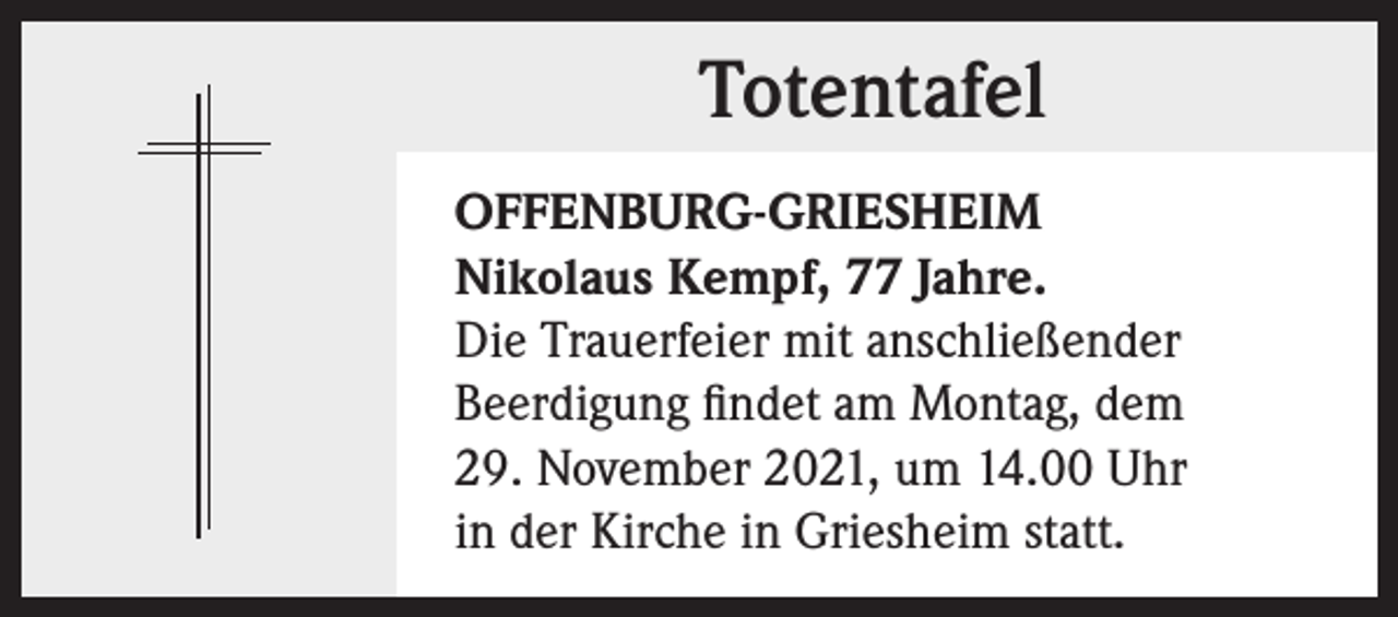 <p>Totentafel<br />OFFENBURG-GRIESHEIM<br />Nikolaus Kempf, 77 Jahre.<br />Die Trauerfeier mit anschließender<br />Beerdigung findet am Montag, dem<br />29. November 2021, um 14.00 Uhr<br />in der Kirche in Griesheim statt.</p>