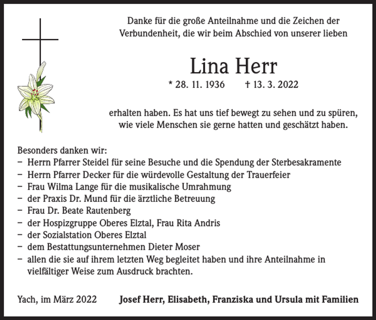 <p>Danke für die große Anteilnahme und die Zeichen der<br />­Verbundenheit, die wir beim Abschied von unserer lieben</p><p>Lina Herr</p><p>* 28. 11. 1936 † 13. 3. 2022<br />erhalten haben. Es hat uns tief bewegt zu sehen und zu spüren,<br />wie viele Menschen sie gerne hatten und geschätzt haben.<br />Besonders danken wir:<br />– Herrn Pfarrer Steidel für seine Besuche und die Spendung der Sterbesakramente<br />– Herrn Pfarrer Decker für die würdevolle Gestaltung der Trauerfeier<br />– Frau Wilma Lange für die musikalische Umrahmung<br />– der Praxis Dr. Mund für die ärztliche Betreuung<br />– Frau Dr. Beate Rautenberg<br />– der Hospizgruppe Oberes Elztal, Frau Rita Andris<br />– der Sozialstation Oberes Elztal<br />– dem Bestattungsunternehmen Dieter Moser<br />– allen die sie auf ihrem letzten Weg begleitet haben und ihre Anteilnahme in<br />vielfältiger Weise zum Ausdruck brachten.<br />Yach, im März 2022</p><p>Josef Herr, Elisabeth, Franziska und Ursula mit Familien</p>