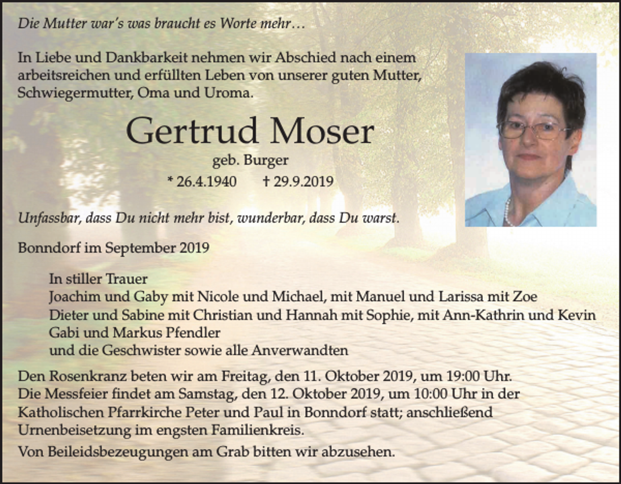 <p>Die Mutter war’s was braucht es Worte mehr…<br />In Liebe und Dankbarkeit nehmen wir Abschied nach einem<br />arbeitsreichen und erfüllten Leben von unserer guten Mutter,<br />Schwiegermutter, Oma und Uroma.</p><p>Gertrud Moser<br />geb. Burger<br />* 26.4.1940<br />† 29.9.2019</p><p>Unfassbar, dass Du nicht mehr bist, wunderbar, dass Du warst.<br />Bonndorf im September 2019<br />In stiller Trauer<br />Joachim und Gaby mit Nicole und Michael, mit Manuel und Larissa mit Zoe<br />Dieter und Sabine mit Christian und Hannah mit Sophie, mit Ann-Kathrin und Kevin<br />Gabi und Markus Pfendler<br />und die Geschwister sowie alle Anverwandten<br />Den Rosenkranz beten wir am Freitag, den 11. Oktober 2019, um 19:00 Uhr.<br />Die Messfeier findet am Samstag, den 12. Oktober 2019, um 10:00 Uhr in der<br />Katholischen Pfarrkirche Peter und Paul in Bonndorf statt; anschließend<br />Urnenbeisetzung im engsten Familienkreis.<br />Von Beileidsbezeugungen am Grab bitten wir abzusehen.</p>