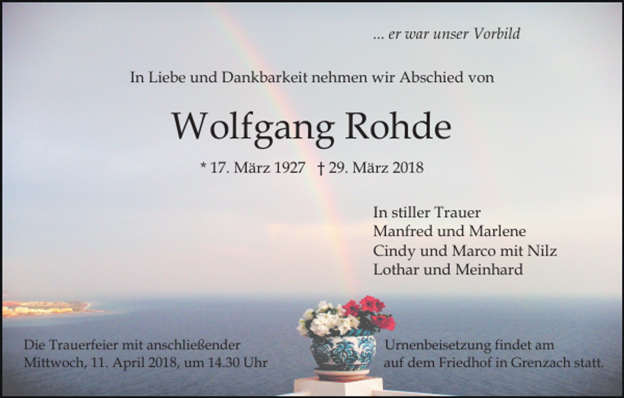 <p>er war<br />w ar unser<br />u nser Vorbild<br />V or bil d<br />... er<br />IInn Liebe<br />Li e b e und<br />u n d Dankbarkeit<br />D a n k b ar keit nehmen<br />n e h m e n wir<br />wir Abschied<br />A b s c hi e d von<br />von</p><p>WWolfgang<br />olf g a n g R Rohde<br />o h de<br />1 7. März<br />M är z 1927<br />1 9 2 7 † 29.<br />2 9. März<br />M är z 22<br />* 17.<br />I n stiller<br />still er Trauer<br />Tr a u er<br />In<br />M a nfr e d u und<br />n d MMarlene<br />arl e n e<br />Manfred<br />Cindy<br />Ci n d y uund<br />n d Marco<br />M ar c o mit<br />mit Nilz<br />N il z<br />Lothar<br />L ot h ar uund<br />n d Meinhard<br />M ei n h ar d</p><p>Di e Tr<br />Die<br />Trauerfeier<br />a u erf ei er mit<br />mit aanschließender<br />n s c hli e ß e n d er<br />Mitt<br />w o c h, 1.<br />1. AApril<br />pril 018,<br />0 1 8, um<br />u m 114.30<br />4. 3 0 Uhr<br />U hr<br />Mittwoch,</p><p>Urnenbeisetzung<br />Ur n e n b ei s et z u n g findet<br />fi n d et am<br />a m<br />a uf dem<br />d e m Friedhof<br />Frie d h of iinn Grenzach<br />Gr e n z a c h st<br />att .<br />auf<br />statt.</p>