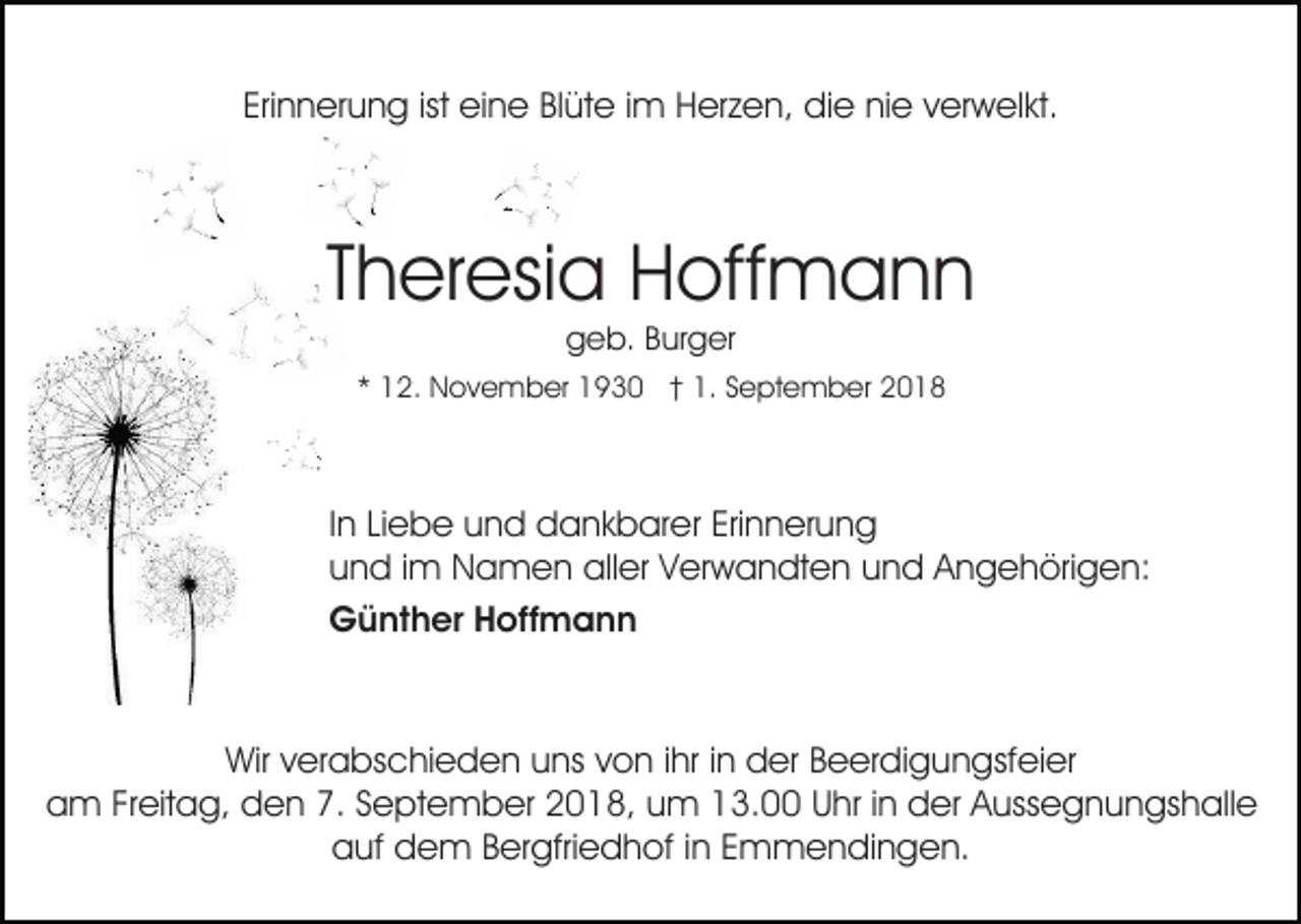 <p>Erinnerung ist eine Blüte im Herzen, die nie verwelkt.</p><p>Theresia Hoffmann<br />geb. Burger</p><p>* 12. November 1930 † 1. September 2018</p><p>In Liebe und dankbarer Erinnerung<br />und im Namen aller Verwandten und Angehörigen:<br />Günther Hoffmann</p><p>Wir verabschieden uns von ihr in der Beerdigungsfeier<br />am Freitag, den 7. September 2018, um 13.00 Uhr in der Aussegnungshalle<br />auf dem Bergfriedhof in Emmendingen.</p>