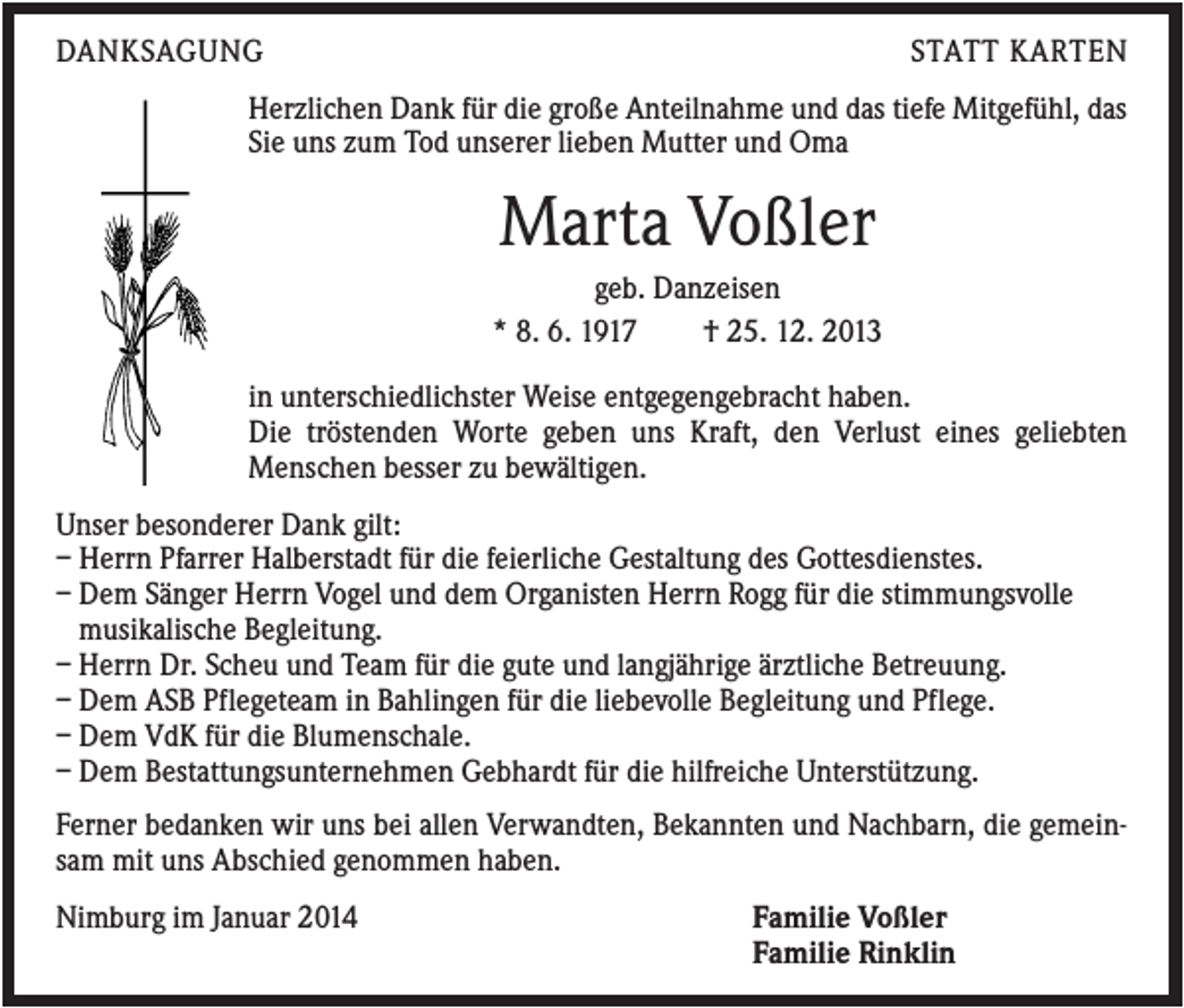 <p>DANKSAGUNG</p><p>STATT KARTEN</p><p>Herzlichen Dank für die große Anteilnahme und das tiefe Mitgefühl, das<br />Sie uns zum Tod unserer lieben Mutter und Oma</p><p>Marta Voßler<br />geb. Danzeisen<br />* 8. 6. 1917<br />† 25. 12. 2013<br />in unterschiedlichster Weise entgegengebracht haben.<br />Die tröstenden Worte geben uns Kraft, den Verlust eines geliebten<br />Menschen besser zu bewältigen.<br />Unser besonderer Dank gilt:<br />– Herrn Pfarrer Halberstadt für die feierliche Gestaltung des Gottesdienstes.<br />– Dem Sänger Herrn Vogel und dem Organisten Herrn Rogg für die stimmungsvolle<br />musikalische Begleitung.<br />– Herrn Dr. Scheu und Team für die gute und langjährige ärztliche Betreuung.<br />– Dem ASB Pflegeteam in Bahlingen für die liebevolle Begleitung und Pflege.<br />– Dem VdK für die Blumenschale.<br />– Dem Bestattungsunternehmen Gebhardt für die hilfreiche Unterstützung.<br />Ferner bedanken wir uns bei allen Verwandten, Bekannten und Nachbarn, die gemeinsam mit uns Abschied genommen haben.<br />Nimburg im Januar 2014</p><p>Familie Voßler<br />Familie Rinklin</p>